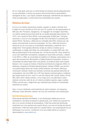 12
FormaçãodesuportetécnicoProinfo
De um modo geral, para que um administrador de sistemas execute adequadamente
as suas atribuições, é preciso que possua conhecimento técnico aprofundado e
abrangente da área, o que requer constante atualização; entendimento dos objetivos e
metas da organização e conhecimento das necessidades dos usuários.
Histórico do Linux
O Linux é um sistema operacional completo, baseado no rápido e eficiente Unix.
A origem do Linux remonta ao início dos anos 70, quando um dos pesquisadores do
Bell Labs, Ken Thompson, reprogramou, em linguagem de montagem (assembly),
um sistema operacional que fazia parte de um projeto paralisado pela empresa. Em
1974, com a ajuda de Denis Ritchie, outro pesquisador do Bell Labs, Thompson
reescreveu o Linux em uma linguagem de alto nível (chamada C) e projetada pelo
próprio Ritchie. Na época, o Bell Labs era controlado pela ATT, empresa que não
atuava comercialmente na área de computação. Por isso, o Bell Labs fornecia a
licença de uso do Linux para as universidades interessadas, juntamente com o
código-fonte. Foram geradas diferentes versões do sistema à medida que as
modificações no código eram feitas nas universidades e no próprio Bell Labs. Esta
falta de padronização foi tão acentuada que, no final dos anos 80, várias versões do
Linux eram totalmente incompatíveis, baseadas em duas fontes principais: o System
V (da ATT) e o BSD, da universidade da Califórnia em Berkeley, desenvolvido com o
apoio das empresas Sun Microsystems e Digital Equipment Corporation. Embora a
necessidade de padronização fosse muito grande, as tentativas feitas nesse sentido
falharam. Com a ajuda do Institute of Electrical and Electronics Engineers (IEEE), foi
elaborada a proposta do Portable Operating System Interface (POSIX), que permitiu
uma padronização básica das muitas versões existentes. No entanto, diferenças
continuaram existindo, devido aos interesses comerciais dos grandes fabricantes de
computadores, tais como IBM, Sun e HP. Essa disputa comercial explica a existência
das versões atuais do Unix, como é o caso dos sistemas AIX, SunOS, Solaris, HP-UX,
IRIX, SCO e Xenix. Nesse contexto, o Linux surge como uma alternativa a esses
sistemas comerciais; além de ser um sistema completo e gratuito, segue o padrão
POSIX e permite que o código-fonte seja modificado para atender às necessidades
específicas do usuário.
Hoje, o Linux é distribuído comercialmente por várias empresas, com pequenas
diferenças. Esses diferentes “sabores” de Linux são conhecidos como distribuições.
Red Hat Enterprise Linux
Desenvolvida pela Red Hat Software, é uma distribuição voltada para uso em
workstations e servidores de pequeno e grande porte, com versões que suportam de
dois a um número ilimitado de processadores. A Red Hat vende esta distribuição
juntamente com uma assinatura de suporte técnico, que varia em função dos dias de
atendimento. A Red Hat ainda patrocina o projeto Fedora, uma versão gratuita de sua
distribuição Linux comum, mantida por uma comunidade aberta de usuários e
desenvolvedores. www.redhat.com
 