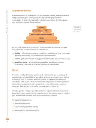 16
FormaçãodesuportetécnicoProinfo
Arquitetura do Linux
O desenvolvimento do sistema Unix, no qual o Linux é baseado, teve os usuários de
computadores da época como público-alvo, basicamente programadores e
encarregados de desenvolver aplicações industriais e científicas. O sistema possui
uma arquitetura modular, flexível e aberta.
O Linux pode ser visualizado como uma pirâmide dividida em camadas. O papel
dessas camadas no funcionamento do sistema é ser:
 Modular – diferente de um sistema monolítico, a arquitetura do Linux é composta
por diferentes módulos, o que facilita o seu desenvolvimento.
 Flexível – pode ser modificado e incorporar novas facilidades com o mínimo de custo.
 Arquitetura aberta – permite ao programador fazer alterações no sistema,
incorporando características de acordo com as suas necessidades.
Kernel
O kernel é o núcleo do sistema operacional. É o componente que se encarrega de
executar todas as funções básicas necessárias ao funcionamento correto do sistema.
O kernel do Linux foi projetado por Linus Torvalds, na época um estudante que
considerava o MS-DOS e o Minix muito limitados. Hoje, todas as distribuições Linux
comercialmente disponíveis usam basicamente o mesmo kernel, com pequenas
alterações. As aplicações incorporadas a essas versões as diferenciam.
Uma das grandes vantagens que o Linux oferece é a possibilidade de recompilar o
kernel. Com isso, é possível ganhar em performance, pois o kernel pode ser moldado
para atender às necessidades específicas dos usuários do sistema.
Principais funções do kernel:
 Detecção de hardware;
 Gerenciamento de entrada e saída;
 Manutenção do sistema de arquivos;
HARDWARE
KERNEL
BIBLIOTECAS DE FUNÇÕES PADRÃO
APLICAÇÕES SHELL
USUÁRIOS Figura 2.6
Arquitetura
do Linux
 