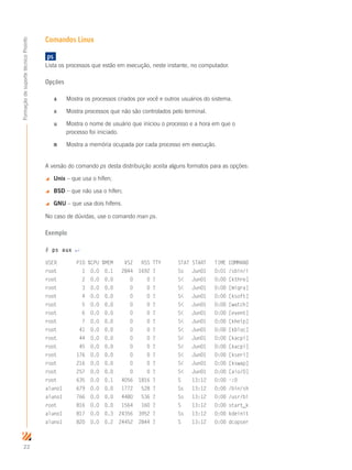 22
FormaçãodesuportetécnicoProinfo
Comandos Linux
	ps	
Lista os processos que estão em execução, neste instante, no computador.
Opções
a	 Mostra os processos criados por você e outros usuários do sistema.
x	 Mostra processos que não são controlados pelo terminal.
u	 Mostra o nome de usuário que iniciou o processo e a hora em que o 	
	 processo foi iniciado.
m	 Mostra a memória ocupada por cada processo em execução.
A versão do comando ps desta distribuição aceita alguns formatos para as opções:
 Unix – que usa o hífen;
 BSD – que não usa o hífen;
 GNU – que usa dois hífens.
No caso de dúvidas, use o comando man ps.
Exemplo
# ps aux ↵
USER PID %CPU %MEM VSZ RSS TTY STAT START TIME COMMAND
root 1 0.0 0.1 2844 1692 ? Ss Jun01 0:01 /sbin/i
root 2 0.0 0.0 0 0 ? S Jun01 0:00 [kthre]
root 3 0.0 0.0 0 0 ? S Jun01 0:00 [migra]
root 4 0.0 0.0 0 0 ? S Jun01 0:00 [ksoft]
root 5 0.0 0.0 0 0 ? S Jun01 0:00 [watch]
root 6 0.0 0.0 0 0 ? S Jun01 0:00 [event]
root 7 0.0 0.0 0 0 ? S Jun01 0:00 [khelp]
root 41 0.0 0.0 0 0 ? S Jun01 0:00 [kbloc]
root 44 0.0 0.0 0 0 ? S Jun01 0:00 [kacpi]
root 45 0.0 0.0 0 0 ? S Jun01 0:00 [kacpi]
root 176 0.0 0.0 0 0 ? S Jun01 0:00 [kseri]
root 216 0.0 0.0 0 0 ? S Jun01 0:00 [kswap]
root 257 0.0 0.0 0 0 ? S Jun01 0:00 [aio/0]
root 635 0.0 0.1 4056 1816 ? S 13:12 0:00 -:0
aluno1 679 0.0 0.0 1772 528 ? Ss 13:12 0:00 /bin/sh
aluno1 766 0.0 0.0 4480 536 ? Ss 13:12 0:00 /usr/bi
root 816 0.0 0.0 1564 160 ? S 13:12 0:00 start_k
aluno1 817 0.0 0.3 24356 3952 ? Ss 13:12 0:00 kdeinit
aluno1 820 0.0 0.2 24452 2844 ? S 13:12 0:00 dcopser
 