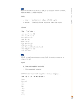 23
Capítulo2–LinuxEducacional
tail	
Mostra as linhas finais de um arquivo texto; se for usado sem nenhum parâmetro,
mostra as últimas 10 linhas do arquivo.
Opções
-c número	 Mostra o número de bytes do final do arquivo.
-n número	 Mostra a quantidade especificada de linhas do arquivo.
Exemplo
# tail /etc/group ↵
avahi-autoipd:x:113:
admin:x:114:aluno1
messagebus:x:115:
avahi:x:116:
netdev:x:117:
polkituser:x:118:
haldaemon:x:119:
sambashare:x:120:aluno1,aluno2
winbindd_priv:x:121:
aluno1:x:1000:
	cut	
Delimita um arquivo em colunas, em determinado número de caracteres ou por
posição de campo.
Opções
-d	 Especifica o caractere delimitador.
-f	 Informa a posição do campo.
Exemplo: mostrar os campos da posição 1 e 3 do arquivo /etc/group:
# cut -d ':' -f 1,3 /etc/group ↵
root:0
daemon:1
bin:2
sys:3
adm:4
tty:5
disk:6
lp:7
mail:8
 