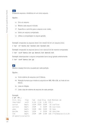 24
FormaçãodesuportetécnicoProinfo
tar	
Empacota arquivos e diretórios em um único arquivo.
Opções
-c	 Cria um arquivo.
-v 	 Mostra cada arquivo incluído.
-f 	 Especifica o caminho para o arquivo a ser criado.
-x 	 Extrai um arquivo compactado.
-z 	 Utiliza a compactação no arquivo gerado.
Exemplo: empacotar os arquivos teste1.txt e teste2.txt em um arquivo único.
# tar –cf teste.tar teste1.txt teste2.txt
Exemplo: empacotar os arquivos banco1.txt e banco2.txt de maneira compactada.
# tar –zcvf banco.tar.gz banco1.txt banco2.txt
Exemplo: desempacotar o arquivo compactado banco.tar.gz gerado anteriormente.
# tar –zxvf banco.tar.gz
df	
Mostra o espaço livre e/ou ocupado por cada partição.
Opções
-a	 Inclui sistema de arquivos com 0 blocos.
-h	 Notação humana que mostra os arquivos em MB, KB e GB, ao invés de em 	
	 blocos.
-k	 Lista em Kbytes.
-T	 Lista o tipo de sistema de arquivos de cada partição.
Exemplo
# df –Th ↵
Sist. Arq. Tipo Tam Usad Disp Uso% Montado em
/dev/sda2 ext3 4,5G 2,5G 1,9G 57% /
varrun tmpfs 252M 292K 252M 1% /var/run
varlock tmpfs 252M 0 252M 0% /var/lock
udev tmpfs 252M 40K 252M 1% /dev
devshm tmpfs 252M 0 252M 0% /dev/shm
lrm tmpfs 252M 39M 213M 16% /lib/modules/2.6.24-
22-generic/volatile
 