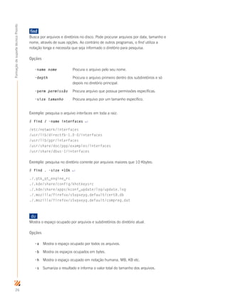 26
FormaçãodesuportetécnicoProinfo
find		
Busca por arquivos e diretórios no disco. Pode procurar arquivos por data, tamanho e
nome, através de suas opções. Ao contrário de outros programas, o find utiliza a
notação longa e necessita que seja informado o diretório para pesquisa.
Opções
-name nome	 Procura o arquivo pelo seu nome.
-depth		 Procura o arquivo primeiro dentro dos subdiretórios e só
			 depois no diretório principal.
-perm permissão	 Procura arquivo que possua permissões específicas.
-size tamanho	 Procura arquivo por um tamanho específico.
Exemplo: pesquisa o arquivo interfaces em toda a raiz:
# find / -name interfaces ↵
/etc/network/interfaces
/usr/lib/directfb-1.0-0/interfaces
/usr/lib/ppr/interfaces
/usr/share/doc/ppp/examples/interfaces
/usr/share/dbus-1/interfaces
Exemplo: pesquisa no diretório corrente por arquivos maiores que 10 Kbytes:
# find . -size +10k ↵
./.gtk_qt_engine_rc
./.kde/share/config/khotkeysrc
./.kde/share/apps/kconf_update/log/update.log
./.mozilla/firefox/s5vpxeyg.default/cert8.db
./.mozilla/firefox/s5vpxeyg.default/compreg.dat
du	
Mostra o espaço ocupado por arquivos e subdiretórios do diretório atual.
Opções
-a	 Mostra o espaço ocupado por todos os arquivos.
-b	 Mostra os espaços ocupados em bytes.
-h	 Mostra o espaço ocupado em notação humana, MB, KB etc.
-s	 Sumariza o resultado e informa o valor total do tamanho dos arquivos.
 