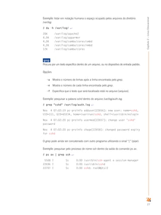 27
Capítulo2–LinuxEducacional
Exemplo: listar em notação humana o espaço ocupado pelos arquivos do diretório
/var/log:
# du -h /var/log/ ↵
20K	 /var/log/apache2
4,0K	 /var/log/apparmor
4,0K	 /var/log/samba/cores/smbd
4,0K	 /var/log/samba/cores/nmbd
12K	 /var/log/samba/cores
grep	
Procura por um texto específico dentro de um arquivo, ou no dispositivo de entrada padrão.
Opções
-a	 Mostra o número de linhas após a linha encontrada pelo grep.
-n	 Mostra o número de cada linha encontrada pelo grep.
-f	 Especifica que o texto que será localizado está no arquivo [arquivo].
Exemplo: pesquisar a palavra sshd dentro do arquivo /var/log/auth.log.
# grep sshd /var/log/auth.log ↵
Nov 4 07:02:19 pc-proinfo adduser[22656]: new user: name=sshd,
UID=111, GID=65534, home=/var/run/sshd, shell=/usr/sbin/nologin
Nov 4 07:02:20 pc-proinfo usermod[22657]: change user 'sshd'
password
Nov 4 07:02:20 pc-proinfo chage[22658]: changed password expiry
for sshd
O grep pode ainda ser concatenado com outro programa utilizando o sinal “|” (pipe):
Exemplo: pesquisar pelo processo de nome ssh dentro da saída do comando ps ax.
# ps ax | grep ssh ↵
5508 ? Ss 0:00 /usr/bin/ssh-agent x-session-manager
22696 ? Ss 0:00 /usr/sbin/sshd
22707 ? Ss 0:00 sshd: root@pts/2
 
