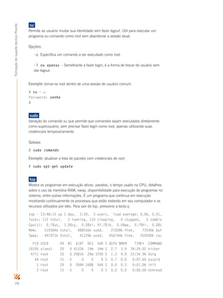 28
FormaçãodesuportetécnicoProinfo
su	
Permite ao usuário mudar sua identidade sem fazer logout. Útil para executar um
programa ou comando como root sem abandonar a sessão atual.
Opções:
-c Especifica um comando a ser executado como root.
-l ou apenas - Semelhante a fazer login, é a forma de trocar de usuário sem
dar logout.
Exemplo: tornar-se root dentro de uma sessão de usuário comum.
$ su - ↵
Password: senha
#
sudo	
Variação do comando su que permite que comandos sejam executados diretamente
como superusuário, sem precisar fazer login como root, apenas utilizando suas
credenciais temporariamente.
Sintaxe
# sudo comando
Exemplo: atualizar a lista de pacotes com credenciais de root:
# sudo apt-get update
top	
Mostra os programas em execução ativos, parados, o tempo usado na CPU, detalhes
sobre o uso da memória RAM, swap, disponibilidade para execução de programas no
sistema, entre outras informações. É um programa que continua em execução
mostrando continuamente os processos que estão rodando em seu computador e os
recursos utilizados por eles. Para sair do top, pressione a tecla q.
top - 13:48:15 up 1 day, 3:39, 3 users, load average: 0.06, 0.01,
Tasks: 112 total, 2 running, 110 sleeping, 0 stopped, 0 zombie
Cpu(s): 0.7%us, 1.0%sy, 0.0%ni, 97.7%id, 0.0%wa, 0.7%hi, 0.0%s
Mem: 515584k total, 488556k used, 27028k free, 73540k buf
Swap: 497972k total, 41228k used, 456744k free, 259200k cac
PID USER PR NI VIRT RES SHR S %CPU %MEM TIME+ COMMAND
10105 aluno1 20 0 41336 19m 14m S 2.7 3.9 34:24.02 kicker
4771 root 20 0 29816 20m 3700 S 1.3 4.0 22:34.96 Xorg
44 root 15 -5 0 0 0 S 0.7 0.0 0:07.60 kacpid
1 root 20 0 2844 1688 544 S 0.0 0.3 0:01.06 init
2 root 15 -5 0 0 0 S 0.0 0.0 0:00.00 kthread
 