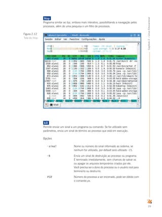 29
Capítulo2–LinuxEducacional
htop	
Programa similar ao top, embora mais interativo, possibilitando a navegação pelos
processos, além de uma pesquisa e um filtro de processos.
kill	
Permite enviar um sinal a um programa ou comando. Se for utilizado sem
parâmetros, envia um sinal de término ao processo que está em execução.
Opções
-sinal		 Nome ou número do sinal informado ao sistema; se 	
			 nenhum for utilizado, por default será utilizado -15.
-9			 Envia um sinal de destruição ao processo ou programa. 	
			 É terminado imediatamente, sem chances de salvar os 	
			 ou apagar os arquivos temporários criados por ele. 	
			 Você precisa ser o dono do processo ou o usuário root para 	
			 terminá-lo ou destruí-lo.
PID		 	 Número do processo a ser encerrado, pode ser obtido com 	
			 o comando ps.
Figura 2.12
Tela do htop
 