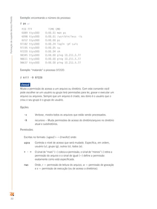 30
FormaçãodesuportetécnicoProinfo
Exemplo: encontrando o número do processo:
# ps ↵
PID TTY TIME CMD
6089 ttys000 0:00.01 man ps
6098 ttys000 0:00.01 /usr/bin/less -is
6212 ttys000 0:00.00 ps
97182 ttys000 0:00.24 login -pf Luis
97195 ttys000 0:00.05 su
97220 ttys000 0:00.04 sh
98345 ttys000 0:00.00 ping 10.211.5.77
98611 ttys000 0:00.00 ping 10.211.5.77
98637 ttys000 0:00.00 ping 10.211.5.77
Exemplo: “matando” o processo 97220:
# kill -9 97220
chmod	
Muda a permissão de acesso a um arquivo ou diretório. Com este comando você
pode escolher se um usuário ou grupo terá permissões para ler, gravar e executar um
arquivo ou arquivos. Sempre que um arquivo é criado, seu dono é o usuário que o
criou e seu grupo é o grupo do usuário.
Opções
-v	 Verbose, mostra todos os arquivos que estão sendo processados.
-R	 recursivo – Muda permissões de acesso do diretório/arquivo no diretório 	
	 atual e subdiretórios.
Permissões
Escritas no formato: [ugoa][+-=][rwxXst] onde:
ugoa	 Controla o nível de acesso que será mudado. Especifica, em ordem, 	
	 usuário (u), grupo (g), outros (o), todos (a).
+ - =	 O sinal de “mais” (+) coloca a permissão, o sinal de “menos” (-) retira a 	
	 permissão do arquivo e o sinal de igual (=) define a permissão 		
	 exatamente como está especificada.
rwx 	 Onde, r = permissão de leitura do arquivo, w = permissão de gravação 	
	 e x = permissão de execução (ou de acesso a diretórios).
 