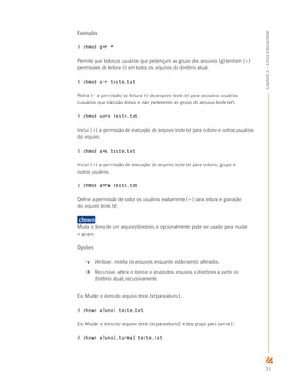 31
Capítulo2–LinuxEducacional
Exemplos
$ chmod g+r *
Permite que todos os usuários que pertençam ao grupo dos arquivos (g) tenham (+)
permissões de leitura (r) em todos os arquivos do diretório atual.
$ chmod o-r teste.txt
Retira (-) a permissão de leitura (r) do arquivo teste.txt para os outros usuários
(usuários que não são donos e não pertencem ao grupo do arquivo teste.txt).
$ chmod uo+x teste.txt
Inclui (+) a permissão de execução do arquivo teste.txt para o dono e outros usuários
do arquivo.
$ chmod a+x teste.txt
Inclui (+) a permissão de execução do arquivo teste.txt para o dono, grupo e
outros usuários.
$ chmod a=rw teste.txt
Define a permissão de todos os usuários exatamente (=) para leitura e gravação
do arquivo teste.txt.
chown	
Muda o dono de um arquivo/diretório, e opcionalmente pode ser usado para mudar
o grupo.
Opções
-v	 Verbose, mostra os arquivos enquanto estão sendo alterados.
-R	 Recursive, altera o dono e o grupo dos arquivos e diretórios a partir do 	
	 diretório atual, recursivamente.
Ex: Mudar o dono do arquivo teste.txt para aluno1.
# chown aluno1 teste.txt
Ex: Mudar o dono do arquivo teste.txt para aluno2 e seu grupo para turma1:
# chown aluno2.turma1 teste.txt
 