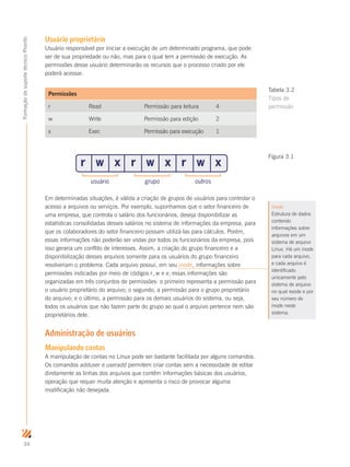 34
FormaçãodesuportetécnicoProinfo
Usuário proprietário
Usuário responsável por iniciar a execução de um determinado programa, que pode
ser de sua propriedade ou não, mas para o qual tem a permissão de execução. As
permissões desse usuário determinarão os recursos que o processo criado por ele
poderá acessar.
Permissões
r Read Permissão para leitura 4
w Write Permissão para edição 2
x Exec Permissão para execução 1
Em determinadas situações, é válida a criação de grupos de usuários para controlar o
acesso a arquivos ou serviços. Por exemplo, suponhamos que o setor financeiro de
uma empresa, que controla o salário dos funcionários, deseja disponibilizar as
estatísticas consolidadas desses salários no sistema de informações da empresa, para
que os colaboradores do setor financeiro possam utilizá-las para cálculos. Porém,
essas informações não poderão ser vistas por todos os funcionários da empresa, pois
isso geraria um conflito de interesses. Assim, a criação do grupo financeiro e a
disponibilização desses arquivos somente para os usuários do grupo financeiro
resolveriam o problema. Cada arquivo possui, em seu inode, informações sobre
permissões indicadas por meio de códigos r, w e x; essas informações são
organizadas em três conjuntos de permissões: o primeiro representa a permissão para
o usuário proprietário do arquivo; o segundo, a permissão para o grupo proprietário
do arquivo; e o último, a permissão para os demais usuários do sistema, ou seja,
todos os usuários que não fazem parte do grupo ao qual o arquivo pertence nem são
proprietários dele.
Administração de usuários
Manipulando contas
A manipulação de contas no Linux pode ser bastante facilitada por alguns comandos.
Os comandos adduser e useradd permitem criar contas sem a necessidade de editar
diretamente as linhas dos arquivos que contêm informações básicas dos usuários,
operação que requer muita atenção e apresenta o risco de provocar alguma
modificação não desejada.
r w x r w x r w x
usuário grupo outros
Inode
Estrutura de dados
contendo
informações sobre
arquivos em um
sistema de arquivo
Linux. Há um inode
para cada arquivo,
e cada arquivo é
identificado
unicamente pelo
sistema de arquivo
no qual reside e por
seu número de
inode neste
sistema.
Figura 3.1
Tabela 3.2
Tipos de
permissão
 