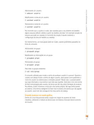 35
Capítulo3–AdministraçãodoLinux
Adicionando um usuário:
# adduser usuário
Modificando a conta de um usuário:
# usermod usuário
Removendo a conta de um usuário:
# userdel usuário
No momento que o usuário é criado, são copiados para o seu diretório de trabalho
alguns arquivos default, obtidos a partir do diretório /etc/skel. Um exemplo simples de
arquivo que pode ser copiado no momento da criação é aquele contendo a
configuração da área de trabalho ou desktop.
Da mesma forma, um novo grupo pode ser criado, usando parâmetros passados na
linha de comando.
Adicionando um grupo:
# groupadd grupo
Modificando as informações de um grupo:
# groupmod grupo
Removendo um grupo:
# groupdel grupo
Para listar os grupos existentes:
# cat /etc/group
O comando utilizado para mudar a senha de qualquer usuário é o passwd. Quando o
usuário root deseja mudar a senha de algum usuário, deve passar como parâmetro o
nome do usuário no sistema para o comando passwd. Nesse caso, o passwd pedirá
que seja informada a nova senha e que esta seja repetida. Você deve criar uma senha
de fácil memorização pelo usuário, de forma que ele não ceda à tentação de anotá-la.
No entanto, é bom incentivar a troca por uma senha própria, tão logo tenha acesso
ao sistema. Uma forma inteligente de fazer isso é criando uma senha que não agrade
ao usuário, assim ele não conseguirá tirar essa senha da cabeça.
Criando usuários em modo gráfico
Dentro do Linux Educacional existe a opção de criação de usuários de modo
interativo, utilizando o módulo do Gerenciador de Sistema chamado Gerenciamento
do Usuário.
 