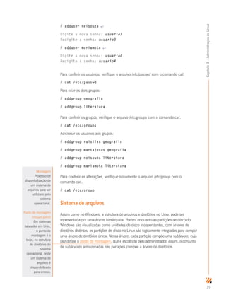 39
Capítulo3–AdministraçãodoLinux
# adduser neisouza ↵
Digite a nova senha: usuario3
Redigite a senha: usuario3
# adduser mariamota ↵
Digite a nova senha: usuario4
Redigite a senha: usuario4
Para conferir os usuários, verifique o arquivo /etc/passwd com o comando cat.
# cat /etc/passwd
Para criar os dois grupos:
# addgroup geografia
# addgroup literatura
Para conferir os grupos, verifique o arquivo /etc/groups com o comando cat.
# cat /etc/groups
Adicionar os usuários aos grupos:
# addgroup ruisilva geografia
# addgroup martajesus geografia
# addgroup neisouza literatura
# addgroup mariamota literatura
Para conferir as alterações, verifique novamente o arquivo /etc/group com o
comando cat.
# cat /etc/group
Sistema de arquivos
Assim como no Windows, a estrutura de arquivos e diretórios no Linux pode ser
representada por uma árvore hierárquica. Porém, enquanto as partições de disco do
Windows são visualizadas como unidades de disco independentes, com árvores de
diretórios distintas, as partições de disco no Linux são logicamente integradas para compor
uma árvore de diretórios única. Nessa árvore, cada partição compõe uma subárvore, cuja
raiz define o ponto de montagem, que é escolhido pelo administrador. Assim, o conjunto
de subárvores armazenadas nas partições compõe a árvore de diretórios.
Montagem
Processo de
disponibilização de
um sistema de
arquivos para ser
utilizado pelo
sistema
operacional.
Ponto de montagem
(mount point)
Em sistemas
baseados em Unix,
o ponto de
montagem é o
local, na estrutura
de diretórios do
sistema
operacional, onde
um sistema de
arquivos é
disponibilizado
para acesso.
 