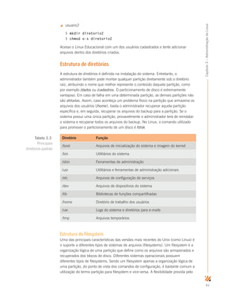 41
Capítulo3–AdministraçãodoLinux
 usuario2
$ mkdir diretorio2
$ chmod o-x diretorio2
Acesse o Linux Educacional com um dos usuários cadastrados e tente adicionar
arquivos dentro dos diretórios criados.
Estrutura de diretórios
A estrutura de diretórios é definida na instalação do sistema. Entretanto, o
administrador também pode montar qualquer partição diretamente sob o diretório
raiz, atribuindo o nome que melhor represente o conteúdo daquela partição, como
por exemplo /dados ou /cadastros. O particionamento de disco é extremamente
vantajoso. Em caso de falha em uma determinada partição, as demais partições não
são afetadas. Assim, caso aconteça um problema físico na partição que armazena os
arquivos dos usuários (/home), basta o administrador recuperar aquela partição
específica e, em seguida, recuperar os arquivos do backup para a partição. Se o
sistema possui uma única partição, provavelmente o administrador terá de reinstalar
o sistema e recuperar todos os arquivos do backup. No Linux, o comando utilizado
para promover o particionamento de um disco é fdisk.
Diretório Função
/boot Arquivos de inicialização do sistema e imagem do kernel
/bin Utilitários do sistema
/sbin Ferramentas de administração
/usr Utilitários e ferramentas de administração adicionais
/etc Arquivos de configuração de serviços
/dev Arquivos de dispositivos do sistema
/lib Bibliotecas de funções compartilhadas
/home Diretório de trabalho dos usuários
/var Logs do sistema e diretórios para e-mails
/tmp Arquivos temporários
Estrutura do filesystem
Uma das principais características das versões mais recentes do Unix (como Linux) é
o suporte a diferentes tipos de sistemas de arquivos (filesystems). Um filesystem é a
organização lógica de uma partição que define como os arquivos são armazenados e
recuperados dos blocos de disco. Diferentes sistemas operacionais possuem
diferentes tipos de filesystems. Sendo um filesystem apenas a organização lógica de
uma partição, do ponto de vista dos comandos de configuração, é bastante comum a
utilização do termo partição para filesystem e vice-versa. A flexibilidade provida pelo
Tabela 3.3
Principais
diretórios-padrão
 