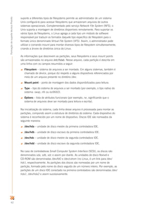 42
FormaçãodesuportetécnicoProinfo
suporte a diferentes tipos de filesystems permite ao administrador de um sistema
Unix configurá-lo para acessar filesystems que armazenam arquivos de outros
sistemas operacionais. Complementado pelo serviço Network File System (NFS), o
Unix suporta a montagem de diretórios disponíveis remotamente. Para suportar os
vários tipos de filesystems, o Linux agrega a cada tipo um módulo de software
responsável por traduzir os formatos daquele tipo específico de filesystem para o
formato único denominado Virtual File System (VFS). Assim, o administrador pode
utilizar o comando mount para montar diversos tipos de filesystem simultaneamente,
criando a árvore de diretórios única do Linux.
As informações que descrevem as partições, seus filesystems e seus mount points
são armazenadas no arquivo /etc/fstab. Nesse arquivo, cada partição é descrita em
uma linha com os campos resumidos a seguir:
 Filesystem – sistema de arquivos a ser montado. Em alguns sistemas, também é
chamado de device, porque diz respeito a alguns dispositivos referenciados por
meio de um arquivo presente no diretório /dev.
 Mount point – ponto de montagem dos dados disponibilizados para leitura.
 Type – tipo do sistema de arquivos a ser montado (por exemplo, o tipo nativo do
sistema: swap, nfs ou iso9660).
 Options – lista de atributos funcionais (por exemplo, rw, significando que o
sistema de arquivos deve ser montado para leitura e escrita).
Na inicialização do sistema, cada linha desse arquivo é processada para montar as
partições, compondo assim a estrutura de diretórios do sistema. Cada dispositivo do
sistema é reconhecido por um nome de dispositivo. Discos IDE são nomeados da
seguinte maneira:
 /dev/hda – unidade de disco mestre da primeira controladora IDE.
 /dev/hdb – unidade de disco escravo da primeira controladora IDE.
 /dev/hdc – unidade de disco mestre da segunda controladora IDE.
 /dev/hdd – unidade de disco escravo da segunda controladora IDE.
No caso de controladoras Small Computer System Interface (SCSI), os discos são
denominados sda, sdb, sdc e assim por diante. As unidades de disco flexível e
CD-ROM são denominadas /dev/fd0 e /dev/cdrom (no Linux, é um link para /dev/
hdc), respectivamente. As partições dos discos são nomeadas por um nome de
partição, formado pelo nome do disco seguido de um número inteiro. Por exemplo, as
partições de um disco IDE conectado na primeira controladora são denominadas /dev/
hda1, /dev/hda2 e assim sucessivamente.
 