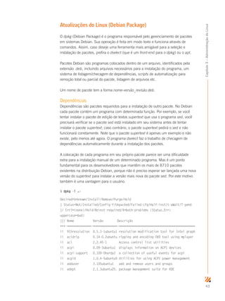 43
Capítulo3–AdministraçãodoLinux
Atualizações do Linux (Debian Package)
O dpkg (Debian Package) é o programa responsável pelo gerenciamento de pacotes
em sistemas Debian. Sua operação é feita em modo texto e funciona através de
comandos. Assim, caso deseje uma ferramenta mais amigável para a seleção e
instalação de pacotes, prefira o dselect (que é um front-end para o dpkg) ou o apt.
Pacotes Debian são programas colocados dentro de um arquivo, identificados pela
extensão .deb, incluindo arquivos necessários para a instalação do programa, um
sistema de listagem/checagem de dependências, scripts de automatização para
remoção total ou parcial do pacote, listagem de arquivos etc.
Um nome de pacote tem a forma nome-versão_revisão.deb.
Dependências
Dependências são pacotes requeridos para a instalação de outro pacote. No Debian
cada pacote contém um programa com determinada função. Por exemplo, se você
tentar instalar o pacote de edição de textos supertext que usa o programa sed, você
precisará verificar se o pacote sed está instalado em seu sistema antes de tentar
instalar o pacote supertext; caso contrário, o pacote supertext pedirá o sed e não
funcionará corretamente. Note que o pacote supertext é apenas um exemplo e não
existe, pelo menos até agora. O programa dselect faz o trabalho de checagem de
dependências automaticamente durante a instalação dos pacotes.
A colocação de cada programa em seu próprio pacote parece ser uma dificuldade
extra para a instalação manual de um determinado programa. Mas é um ponto
fundamental para os desenvolvedores que mantêm os mais de 8710 pacotes
existentes na distribuição Debian, porque não é preciso esperar ser lançada uma nova
versão do supertext para instalar a versão mais nova do pacote sed. Por este motivo
também é uma vantagem para o usuário.
$ dpkg -l ↵
Desired=Unknown/Install/Remove/Purge/Hold
| Status=Not/Installed/Config-f/Unpacked/Failed-cfg/Half-inst/t-aWait/T-pend
|/ Err?=(none)/Hold/Reinst-required/X=both-problems (Status,Err:
uppercase=bad)
||/ Nome Versão Descrição
+++-==============-==============-============================================
ii 915resolution 0.5.3-1ubuntu1 resolution modification tool for Intel graph
ii acidrip 0.14-0.2ubuntu ripping and encoding DVD tool using mplayer
ii acl 2.2.45-1 Access control list utilities
ii acpi 0.09-3ubuntu1 displays information on ACPI devices
ii acpi-support 0.109-0hardy2 a collection of useful events for acpi
ii acpid 1.0.4-5ubuntu9 Utilities for using ACPI power management
ii adduser 3.105ubuntu1 add and remove users and groups
ii adept 2.1.3ubuntu25. package management suite for KDE
 