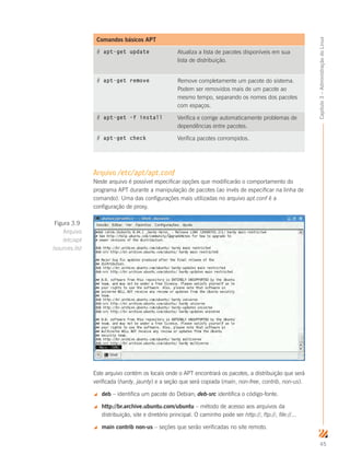45
Capítulo3–AdministraçãodoLinux
Comandos básicos APT
# apt-get update Atualiza a lista de pacotes disponíveis em sua
lista de distribuição.
# apt-get remove Remove completamente um pacote do sistema.
Podem ser removidos mais de um pacote ao
mesmo tempo, separando os nomes dos pacotes
com espaços.
# apt-get –f install Verifica e corrige automaticamente problemas de
dependências entre pacotes.
# apt-get check	 Verifica pacotes corrompidos.
Arquivo /etc/apt/apt.conf
Neste arquivo é possível especificar opções que modificarão o comportamento do
programa APT durante a manipulação de pacotes (ao invés de especificar na linha de
comando). Uma das configurações mais utilizadas no arquivo apt.conf é a
configuração de proxy.
Este arquivo contém os locais onde o APT encontrará os pacotes, a distribuição que será
verificada (hardy, jaunty) e a seção que será copiada (main, non-free, contrib, non-us).
 deb – identifica um pacote do Debian; deb-src identifica o código-fonte.
 http://br.archive.ubuntu.com/ubuntu – método de acesso aos arquivos da
distribuição, site e diretório principal. O caminho pode ser http://, ftp://, file://...
 main contrib non-us – seções que serão verificadas no site remoto.
Figura 3.9
Arquivo
/etc/apt
/sources.list
 