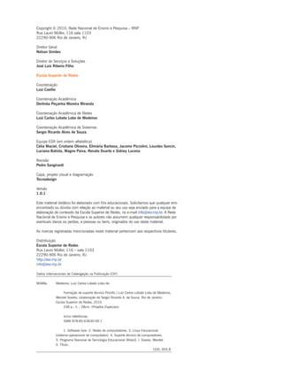 Copyright © 2010, Rede Nacional de Ensino e Pesquisa – RNP
Rua Lauro Müller, 116 sala 1103
22290-906 Rio de Janeiro, RJ
Diretor Geral
Nelson Simões
Diretor de Serviços e Soluções
José Luiz Ribeiro Filho
Escola Superior de Redes
Coordenação
Luiz Coelho
Coordenação Acadêmica
Derlinéa Peçanha Moreira Miranda
Coordenação Acadêmica de Redes
Luiz Carlos Lobato Lobo de Medeiros
Coordenação Acadêmica de Sistemas
Sergio Ricardo Alves de Souza
Equipe ESR (em ordem alfabética)
Célia Maciel, Cristiane Oliveira, Elimária Barbosa, Jacomo Piccolini, Lourdes Soncin,
Luciana Batista, Magno Paiva, Renato Duarte e Sidney Lucena
Revisão
Pedro Sangirardi
Capa, projeto visual e diagramação
Tecnodesign
Versão
1.0.1
Este material didático foi elaborado com fins educacionais. Solicitamos que qualquer erro
encontrado ou dúvida com relação ao material ou seu uso seja enviado para a equipe de
elaboração de conteúdo da Escola Superior de Redes, no e-mail info@esr.rnp.br. A Rede
Nacional de Ensino e Pesquisa e os autores não assumem qualquer responsabilidade por
eventuais danos ou perdas, a pessoas ou bens, originados do uso deste material.
As marcas registradas mencionadas neste material pertencem aos respectivos titulares.
Distribuição
Escola Superior de Redes
Rua Lauro Müller, 116 – sala 1103
22290-906 Rio de Janeiro, RJ
http://esr.rnp.br
info@esr.rnp.br
Dados Internacionais de Catalogação na Publicação (CIP)
M488a 	 Medeiros, Luiz Carlos Lobato Lobo de.
			 Formação de suporte técnico Proinfo / Luiz Carlos Lobato Lobo de Medeiros,
		 Wendel Soares; colaboração de Sergio Ricardo A. de Souza. Rio de Janeiro:
		 Escola Superior de Redes, 2010.
			 248 p.: il. ; 28cm. (Projetos Especiais)
	 		 Inclui referências.
			 ISBN 978-85-63630-00-1
			 1. Software livre. 2. Redes de computadores. 3. Linux Educacional
		 (sistema operacional de computador). 4. Suporte técnico de computadores.
		 5. Programa Nacional de Tecnologia Educacional (Brasil). I. Soares, Wendel.
		 II. Título.
								 CDD: 005.8
 