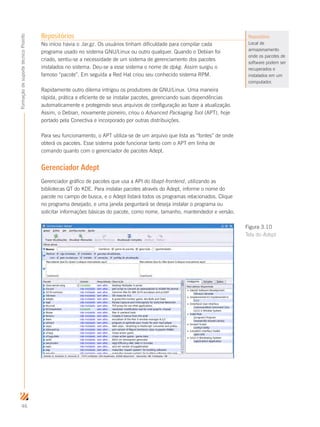 46
FormaçãodesuportetécnicoProinfo
Repositórios
No início havia o .tar.gz. Os usuários tinham dificuldade para compilar cada
programa usado no sistema GNU/Linux ou outro qualquer. Quando o Debian foi
criado, sentiu-se a necessidade de um sistema de gerenciamento dos pacotes
instalados no sistema. Deu-se a esse sistema o nome de dpkg. Assim surgiu o
famoso “pacote”. Em seguida a Red Hat criou seu conhecido sistema RPM.
Rapidamente outro dilema intrigou os produtores de GNU/Linux. Uma maneira
rápida, prática e eﬁciente de se instalar pacotes, gerenciando suas dependências
automaticamente e protegendo seus arquivos de conﬁguração ao fazer a atualização.
Assim, o Debian, novamente pioneiro, criou o Advanced Packaging Tool (APT), hoje
portado pela Conectiva e incorporado por outras distribuições.
Para seu funcionamento, o APT utiliza-se de um arquivo que lista as “fontes” de onde
obterá os pacotes. Esse sistema pode funcionar tanto com o APT em linha de
comando quanto com o gerenciador de pacotes Adept.
Gerenciador Adept
Gerenciador gráfico de pacotes que usa a API do libapt-frontend, utilizando as
bibliotecas QT do KDE. Para instalar pacotes através do Adept, informe o nome do
pacote no campo de busca, e o Adept listará todos os programas relacionados. Clique
no programa desejado, e uma janela perguntará se deseja instalar o programa ou
solicitar informações básicas do pacote, como nome, tamanho, mantendedor e versão.
Repositório
Local de
armazenamento
onde os pacotes de
software podem ser
recuperados e
instalados em um
computador.
Figura 3.10
Tela do Adept
 
