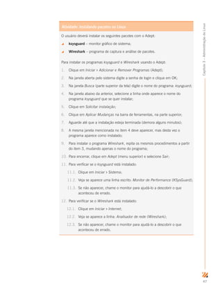 47
Capítulo3–AdministraçãodoLinux
O usuário deverá instalar os seguintes pacotes com o Adept:
 ksysguard – monitor gráfico de sistema;
 Wireshark – programa de captura e análise de pacotes.
Para instalar os programas ksysguard e Wireshark usando o Adept:
1.	 Clique em Iniciar  Adicionar e Remover Programas (Adept);
2.	 Na janela aberta pelo sistema digite a senha de login e clique em OK;
3.	 Na janela Busca (parte superior da tela) digite o nome do programa: ksysguard;
4.	 Na janela abaixo da anterior, selecione a linha onde aparece o nome do
programa ksysguard que se quer instalar;
5.	 Clique em Solicitar instalação;
6.	 Clique em Aplicar Mudanças na barra de ferramentas, na parte superior;
7.	 Aguarde até que a instalação esteja terminada (demora alguns minutos);
8.	 A mesma janela mencionada no item 4 deve aparecer, mas desta vez o
programa aparece como instalado;
9.	 Para instalar o programa Wireshark, repita os mesmos procedimentos a partir
do item 3, mudando apenas o nome do programa;
10.	 Para encerrar, clique em Adept (menu superior) e selecione Sair;
11.	 Para verificar se o ksysguard está instalado:
11.1.	 Clique em Iniciar  Sistema;
11.2.	 Veja se aparece uma linha escrito: Monitor de Performance (KSysGuard);
11.3.	 Se não aparecer, chame o monitor para ajudá-lo a descobrir o que
aconteceu de errado.
12.	 Para verificar se o Wireshark está instalado:
12.1.	 Clique em Iniciar  Internet;
12.2.	 Veja se aparece a linha: Analisador de rede (Wireshark);
12.3.	 Se não aparecer, chame o monitor para ajudá-lo a descobrir o que
aconteceu de errado.
Atividade: Instalando pacotes no Linux
 