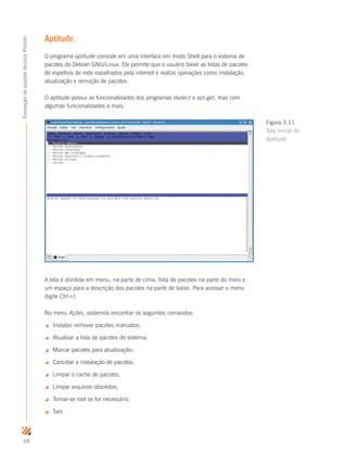 48
FormaçãodesuportetécnicoProinfo
Aptitude
O programa aptitude consiste em uma interface em modo Shell para o sistema de
pacotes do Debian GNU/Linux. Ele permite que o usuário baixe as listas de pacotes
de espelhos de rede espalhados pela internet e realize operações como instalação,
atualização e remoção de pacotes.
O aptitude possui as funcionalidades dos programas dselect e apt-get, mas com
algumas funcionalidades a mais.
A tela é dividida em menu, na parte de cima, lista de pacotes na parte do meio e
um espaço para a descrição dos pacotes na parte de baixo. Para acessar o menu
digite Ctrl+t.
No menu Ações, podemos encontrar os seguintes comandos:
 Instalar/ remover pacotes marcados;
 Atualizar a lista de pacotes do sistema;
 Marcar pacotes para atualização;
 Cancelar a instalação de pacotes;
 Limpar o cache de pacotes;
 Limpar arquivos obsoletos;
 Tornar-se root se for necessário;
 Sair.
Figura 3.11
Tela inicial do
Aptitude
 