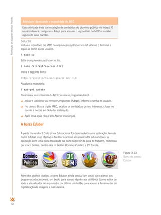 50
FormaçãodesuportetécnicoProinfo
Solução
Inclua o repositório do MEC no arquivo /etc/apt/sources.list. Acesse o terminal e
logue-se como super usuário.
$ sudo su
Edite o arquivo /etc/apt/sources.list.
# nano /etc/apt/sources.list
Insira a seguinte linha:
http://repositorio.mec.gov.br mec 3.0
Atualize o repositório:
# apt-get update
Para baixar os conteúdos do MEC, acesse o programa Adept:
 Iniciar  Adicionar ou remover programas (Adept); informe a senha de usuário.
 No campo Busca digite MEC, localize os conteúdos de seu interesse, clique no
pacote e depois em Solicitar instalação.
 Após essa ação clique em Aplicar mudanças.
A barra Edubar
A partir da versão 3.0 do Linux Educacional foi desenvolvida uma aplicação Java de
nome Edubar, cujo objetivo é facilitar o acesso aos conteúdos educacionais. A
aplicação abre uma barra localizada na parte superior da área de trabalho, composta
por cinco botões, dentre eles os botões Domínio Público e TV Escola.
Além dos atalhos citados, a barra Edubar ainda possui um botão para acesso aos
programas educacionais, um botão para acesso rápido aos utilitários (como editor de
texto e visualizador de arquivos) e por último um botão para acesso a ferramentas de
digitalização de imagens e calculadora.
Figura 3.13
Barra de acesso
Edubar
Essa atividade trata da instalação de conteúdos do domínio público via Adept. O
usuário deverá configurar o Adept para acessar o repositório do MEC e instalar
alguns de seus pacotes.
Atividade: Acessando o repositório do MEC
 
