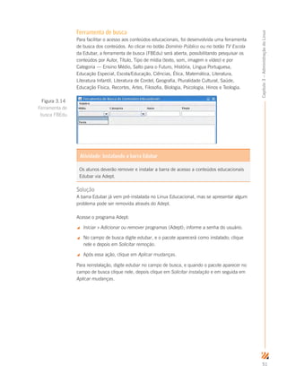 51
Capítulo3–AdministraçãodoLinux
Ferramenta de busca
Para facilitar o acesso aos conteúdos educacionais, foi desenvolvida uma ferramenta
de busca dos conteúdos. Ao clicar no botão Domínio Público ou no botão TV Escola
da Edubar, a ferramenta de busca (FBEdu) será aberta, possibilitando pesquisar os
conteúdos por Autor, Título, Tipo de mídia (texto, som, imagem e vídeo) e por
Categoria — Ensino Médio, Salto para o Futuro, História, Língua Portuguesa,
Educação Especial, Escola/Educação, Ciências, Ética, Matemática, Literatura,
Literatura Infantil, Literatura de Cordel, Geografia, Pluralidade Cultural, Saúde,
Educação Física, Recortes, Artes, Filosofia, Biologia, Psicologia, Hinos e Teologia.
Solução
A barra Edubar já vem pré-instalada no Linux Educacional, mas se apresentar algum
problema pode ser removida através do Adept.
Acesse o programa Adept:
 Iniciar  Adicionar ou remover programas (Adept); informe a senha do usuário.
 No campo de busca digite edubar, e o pacote aparecerá como instalado; clique
nele e depois em Solicitar remoção.
 Após essa ação, clique em Aplicar mudanças.
Para reinstalação, digite edubar no campo de busca, e quando o pacote aparecer no
campo de busca clique nele, depois clique em Solicitar instalação e em seguida em
Aplicar mudanças.
Figura 3.14
Ferramenta de
busca FBEdu
Os alunos deverão remover e instalar a barra de acesso a conteúdos educacionais
Edubar via Adept.
Atividade: Instalando a barra Edubar
 