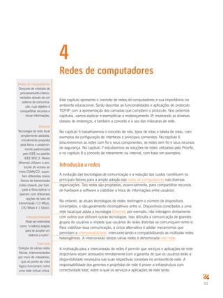53
Este capítulo apresenta o conceito de redes de computadores e sua importância no
ambiente educacional. Serão descritas as funcionalidades e aplicações do protocolo
TCP/IP, com a apresentação das camadas que compõem o protocolo. Nos próximos
capítulos, vamos explicar e exemplificar o endereçamento IP, mostrando as diversas
classes de endereços, e também o conceito e o uso das máscaras de rede.
No capítulo 5 trabalharemos o conceito de rota, tipos de rotas e tabela de rotas, com
exemplos da configuração de interfaces e principais comandos. No capítulo 6
descreveremos as redes com fio e seus componentes, as redes sem fio e seus recursos
de segurança. No capítulo 7 estudaremos as soluções de redes utilizadas pelo Proinfo,
e no capítulo 8 o conceito de roteamento na internet, com base em exemplos.
Introdução a redes
A evolução das tecnologias de comunicação e a redução dos custos constituem os
principais fatores para a ampla adoção das redes de computadores nas diversas
organizações. Tais redes são projetadas, essencialmente, para compartilhar recursos
de hardware e software e viabilizar a troca de informações entre usuários.
No entanto, as atuais tecnologias de redes restringem o número de dispositivos
conectados, e são geralmente incompatíveis entre si. Dispositivos conectados a uma
rede local que adota a tecnologia Ethernet, por exemplo, não interagem diretamente
com outros que utilizam outras tecnologias. Isso dificulta a comunicação de grandes
grupos de usuários e impede que usuários de redes distintas se comuniquem entre si.
Para viabilizar essa comunicação, a única alternativa é adotar mecanismos que
permitam a interoperabilidade, interconectando e compatibilizando as múltiplas redes
heterogêneas. A interconexão destas várias redes é denominada inter-rede.
A motivação para a interconexão de redes é permitir que serviços e aplicações de rede
disponíveis sejam acessados remotamente com a garantia de que os usuários terão a
disponibilidade necessária nas suas respectivas conexões no ambiente de rede. A
responsabilidade dos gerentes e projetistas de rede é prover a infraestrutura com
conectividade total, sobre a qual os serviços e aplicações de rede serão
Redes de computadores
Conjunto de módulos de
processamento interco-
nectados através de um
sistema de comunica-
ção, cujo objetivo é
compartilhar recursos e
trocar informações.
Ethernet
Tecnologia de rede local
amplamente adotada,
inicialmente proposta
pela Xerox e posterior-
mente padronizada
pelo IEEE no padrão
IEEE 802.3. Redes
Ethernet utilizam o pro-
tocolo de acesso ao
meio CSMA/CD, supor-
tam diferentes meios
físicos de transmissão
(cabo coaxial, par tran-
çado e fibra óptica) e
operam com diferentes
opções de taxa de
transmissão (10 Mbps,
100 Mbps e 1 Gbps).
Interoperabilidade
Pode ser entendida
como “o esforço exigido
para se acoplar um
sistema a outro”.
Inter-rede
Coleção de várias redes
físicas, interconectadas
por meio de roteadores,
que do ponto de vista
lógico funcionam como
uma rede virtual única.
4
Redes de computadores
 