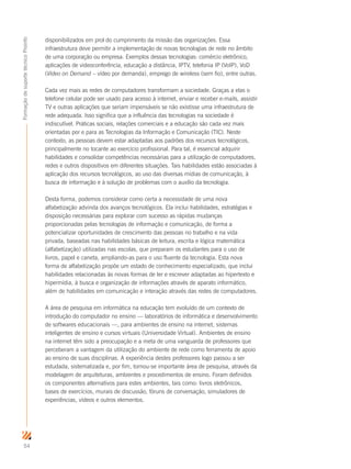 54
FormaçãodesuportetécnicoProinfo
disponibilizados em prol do cumprimento da missão das organizações. Essa
infraestrutura deve permitir a implementação de novas tecnologias de rede no âmbito
de uma corporação ou empresa. Exemplos dessas tecnologias: comércio eletrônico,
aplicações de videoconferência, educação a distância, IPTV, telefonia IP (VoIP), VoD
(Video on Demand – vídeo por demanda), emprego de wireless (sem fio), entre outras.
Cada vez mais as redes de computadores transformam a sociedade. Graças a elas o
telefone celular pode ser usado para acesso à internet, enviar e receber e-mails, assistir
TV e outras aplicações que seriam impensáveis se não existisse uma infraestrutura de
rede adequada. Isso significa que a influência das tecnologias na sociedade é
indiscutível. Práticas sociais, relações comerciais e a educação são cada vez mais
orientadas por e para as Tecnologias da Informação e Comunicação (TIC). Neste
contexto, as pessoas devem estar adaptadas aos padrões dos recursos tecnológicos,
principalmente no tocante ao exercício profissional. Para tal, é essencial adquirir
habilidades e consolidar competências necessárias para a utilização de computadores,
redes e outros dispositivos em diferentes situações. Tais habilidades estão associadas à
aplicação dos recursos tecnológicos, ao uso das diversas mídias de comunicação, à
busca de informação e à solução de problemas com o auxílio da tecnologia.
Desta forma, podemos considerar como certa a necessidade de uma nova
alfabetização advinda dos avanços tecnológicos. Ela inclui habilidades, estratégias e
disposição necessárias para explorar com sucesso as rápidas mudanças
proporcionadas pelas tecnologias de informação e comunicação, de forma a
potencializar oportunidades de crescimento das pessoas no trabalho e na vida
privada, baseadas nas habilidades básicas de leitura, escrita e lógica matemática
(alfabetização) utilizadas nas escolas, que preparam os estudantes para o uso de
livros, papel e caneta, ampliando-as para o uso fluente da tecnologia. Esta nova
forma de alfabetização propõe um estado de conhecimento especializado, que inclui
habilidades relacionadas às novas formas de ler e escrever adaptadas ao hipertexto e
hipermídia, à busca e organização de informações através de aparato informático,
além de habilidades em comunicação e interação através das redes de computadores.
A área de pesquisa em informática na educação tem evoluído de um contexto de
introdução do computador no ensino — laboratórios de informática e desenvolvimento
de softwares educacionais —, para ambientes de ensino na internet, sistemas
inteligentes de ensino e cursos virtuais (Universidade Virtual). Ambientes de ensino
na internet têm sido a preocupação e a meta de uma vanguarda de professores que
perceberam a vantagem da utilização do ambiente de rede como ferramenta de apoio
ao ensino de suas disciplinas. A experiência destes professores logo passou a ser
estudada, sistematizada e, por fim, tornou-se importante área de pesquisa, através da
modelagem de arquiteturas, ambientes e procedimentos de ensino. Foram definidos
os componentes alternativos para estes ambientes, tais como: livros eletrônicos,
bases de exercícios, murais de discussão, fóruns de conversação, simuladores de
experiências, vídeos e outros elementos.
 