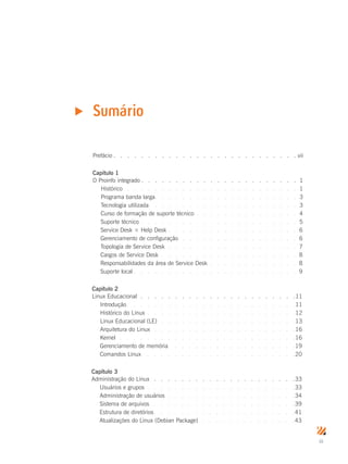 iii
Prefácio.  .  .  .  .  .  .  .  .  .  .  .  .  .  .  .  .  .  .  .  .  .  .  .  .  .  . vii
Capítulo 1
O Proinfo integrado.  .  .  .  .  .  .  .  .  .  .  .  .  .  .  .  .  .  .  .  .  .  . 1
Histórico .  .  .  .  .  .  .  .  .  .  .  .  .  .  .  .  .  .  .  .  .  .  .  .  .  . 1
Programa banda larga.  .  .  .  .  .  .  .  .  .  .  .  .  .  .  .  .  .  .  .  . 3
Tecnologia utilizada .  .  .  .  .  .  .  .  .  .  .  .  .  .  .  .  .  .  .  .  .  . 3
Curso de formação de suporte técnico .  .  .  .  .  .  .  .  .  .  .  .  .  .  . 4
Suporte técnico.  .  .  .  .  .  .  .  .  .  .  .  .  .  .  .  .  .  .  .  .  .  . 5
Service Desk × Help Desk.  .  .  .  .  .  .  .  .  .  .  .  .  .  .  .  .  .  . 6
Gerenciamento de configuração .  .  .  .  .  .  .  .  .  .  .  .  .  .  .  .  .  . 6
Topologia de Service Desk.  .  .  .  .  .  .  .  .  .  .  .  .  .  .  .  .  .  .  . 7
Cargos de Service Desk.  .  .  .  .  .  .  .  .  .  .  .  .  .  .  .  .  .  .  .  . 8
Responsabilidades da área de Service Desk .  .  .  .  .  .  .  .  .  .  .  .  . 8
Suporte local.  .  .  .  .  .  .  .  .  .  .  .  .  .  .  .  .  .  .  .  .  .  .  . 9
Capítulo 2
Linux Educacional.  .  .  .  .  .  .  .  .  .  .  .  .  .  .  .  .  .  .  .  .  .  . 11
Introdução.  .  .  .  .  .  .  .  .  .  .  .  .  .  .  .  .  .  .  .  .  .  .  .  . 11
Histórico do Linux .  .  .  .  .  .  .  .  .  .  .  .  .  .  .  .  .  .  .  .  .  . 12
Linux Educacional (LE) .  .  .  .  .  .  .  .  .  .  .  .  .  .  .  .  .  .  .  . 13
Arquitetura do Linux.  .  .  .  .  .  .  .  .  .  .  .  .  .  .  .  .  .  .  .  . 16
Kernel.  .  .  .  .  .  .  .  .  .  .  .  .  .  .  .  .  .  .  .  .  .  .  .  .  . 16
Gerenciamento de memória.  .  .  .  .  .  .  .  .  .  .  .  .  .  .  .  .  .  . 19
Comandos Linux .  .  .  .  .  .  .  .  .  .  .  .  .  .  .  .  .  .  .  .  .  . 20
Capítulo 3
Administração do Linux .  .  .  .  .  .  .  .  .  .  .  .  .  .  .  .  .  .  .  .  . 33
Usuários e grupos .  .  .  .  .  .  .  .  .  .  .  .  .  .  .  .  .  .  .  .  .  . 33
Administração de usuários .  .  .  .  .  .  .  .  .  .  .  .  .  .  .  .  .  .  . 34
Sistema de arquivos .  .  .  .  .  .  .  .  .  .  .  .  .  .  .  .  .  .  .  .  . 39
Estrutura de diretórios.  .  .  .  .  .  .  .  .  .  .  .  .  .  .  .  .  .  .  .  . 41
Atualizações do Linux (Debian Package) .  .  .  .  .  .  .  .  .  .  .  .  .  . 43
Sumáriou
 