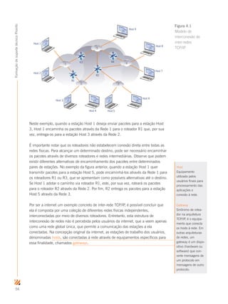 56
FormaçãodesuportetécnicoProinfo
Neste exemplo, quando a estação Host 1 deseja enviar pacotes para a estação Host
3, Host 1 encaminha os pacotes através da Rede 1 para o roteador R1 que, por sua
vez, entrega-os para a estação Host 3 através da Rede 2.
É importante notar que os roteadores não estabelecem conexão direta entre todas as
redes físicas. Para alcançar um determinado destino, pode ser necessário encaminhar
os pacotes através de diversos roteadores e redes intermediárias. Observe que podem
existir diferentes alternativas de encaminhamento dos pacotes entre determinados
pares de estações. No exemplo da figura anterior, quando a estação Host 1 quer
transmitir pacotes para a estação Host 5, pode encaminhá-los através da Rede 1 para
os roteadores R1 ou R3, que se apresentam como possíveis alternativas até o destino.
Se Host 1 adotar o caminho via roteador R1, este, por sua vez, roteará os pacotes
para o roteador R2 através da Rede 2. Por fim, R2 entrega os pacotes para a estação
Host 5 através da Rede 3.
Por ser a internet um exemplo concreto de inter-rede TCP/IP, é possível concluir que
ela é composta por uma coleção de diferentes redes físicas independentes,
interconectadas por meio de diversos roteadores. Entretanto, esta estrutura de
interconexão de redes não é percebida pelos usuários da internet, que a veem apenas
como uma rede global única, que permite a comunicação das estações a ela
conectadas. Na concepção original da internet, as estações de trabalho dos usuários,
denominadas hosts, são conectadas à rede através de equipamentos específicos para
essa finalidade, chamados gateways.
R3
R1
R2
R4
1
2 3
5
Host 1
Host 2
Host 3
Host 4 Host 5
Host 6
Host 7
Host 8
Host 9
4
Figura 4.1
Modelo de
interconexão de
inter-redes
TCP/IP
Host
Equipamento
utilizado pelos
usuários finais para
processamento das
aplicações e
conexão à rede.
Gateway
Sinônimo de rotea-
dor na arquitetura
TCP/IP, é o equipa-
mento que conecta
os hosts à rede. Em
outras arquiteturas
de redes, um
gateway é um dispo-
sitivo (hardware ou
software) que con-
verte mensagens de
um protocolo em
mensagens de outro
protocolo.
 