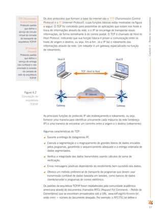 57
Capítulo4–Redesdecomputadores
Os dois protocolos que formam a base da internet são o TCP (Transmission Control
Protocol) e o IP (Internet Protocol), cujas funções básicas estão mostradas na figura
a seguir. O TCP foi concebido para possibilitar às aplicações que rodam nos hosts a
troca de informações através da rede, e o IP se encarrega de transportar essas
informações, de forma semelhante à do correio postal. O TCP é chamado de Host-to
Host Protocol, indicando que sua função básica é prover a comunicação entre os
hosts de origem e destino, ou seja, fim-a-fim. Já o IP faz o roteamento das
informações através da rede. Um roteador é um gateway especializado na função
de roteamento.
IP - Internet
TCP - Host to Host
Gateway Gateway
Host A Host B
As principais funções do protocolo IP são endereçamento e roteamento, ou seja,
fornecer uma maneira para identificar unicamente cada máquina da rede (endereço
IP) e uma maneira de encontrar um caminho entre a origem e o destino (roteamento).
Algumas características do TCP:
 Garante a entrega de datagramas IP;
 Executa a segmentação e o reagrupamento de grandes blocos de dados enviados
pelos programas, garantindo o sequenciamento adequado e a entrega ordenada de
dados segmentados;
 Verifica a integridade dos dados transmitidos usando cálculos de soma de
verificação;
 Envia mensagens positivas dependendo do recebimento bem-sucedido dos dados;
 Oferece um método preferencial de transporte de programas que devem usar
transmissão confiável de dados baseada em sessões, como bancos de dados
cliente/servidor e programas de correio eletrônico.
Os padrões da arquitetura TCP/IP foram estabelecidos pela comunidade acadêmica
americana através de documentos chamados RFCs (Request For Comments – Pedido de
Comentários) que se encontram armazenados sob a URL: www.ietf.org/rfc/rfcnnnn.txt,
onde nnnn = número do documento desejado. Por exemplo: o RFC791.txt define o
Figura 4.2
Concepção da
arquitetura
TCP/IP
TCP (Transmission
Control Protocol)
Protocolo padrão
que define o
serviço de circuito
virtual da camada
de transporte da
arquitetura TCP/IP.
IP (Internet
Protocol)
Protocolo padrão
que define o
serviço de entrega
não confiável e não
orientado à conexão
da camada de
rede da arquitetura
TCP/IP.
 