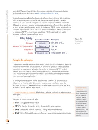 58
FormaçãodesuportetécnicoProinfo
protocolo IP. Para conhecer todos os documentos existentes até o momento, baixe a
versão atualizada do documento: www.rfc-editor.org/rfc-index2.html.
Para melhor estruturação do hardware e do software de um determinado projeto de
rede, os problemas de comunicação são divididos e organizados em camadas
hierárquicas. Cada camada é responsável por uma função específica e construída
utilizando as funções e serviços oferecidos pelas camadas inferiores. Uma arquitetura
de rede, tal como a definida pela família de protocolos TCP/IP, é uma combinação de
diferentes protocolos nas várias camadas. A arquitetura de rede definida pela família
de protocolos TCP/IP é denominada arquitetura TCP/IP, organizada em quatro
camadas, conforme ilustra a próxima figura.
Camada de aplicação
A função básica desta camada é fornecer uma janela para que os dados da aplicação
possam ser transmitidos através da rede. A camada de aplicação trata os detalhes
específicos da cada tipo de aplicação. Na família de protocolos TCP/IP, existem
diversos protocolos de aplicação que são suportados por quase todos os sistemas.
Cada protocolo de aplicação define a sintaxe e semântica das mensagens trocadas
entre os programas de aplicação.
As aplicações de rede, como Telnet, residem nessa camada. As aplicações que
utilizam os serviços da rede não residem nessa camada, mas fazem parte dos
processos do usuário e apenas entregam os dados para que a camada de aplicação
os transfira através da rede até o destino.
A unidade de dados do protocolo (PDU – Protocol Data Unit) de aplicação chama-se
Mensagem.
Exemplos de protocolos de aplicação:
 Telnet – serviço de terminal virtual;
 FTP (File Transfer Protocol) – serviço de transferência de arquivos;
 SMTP (Simple Mail Transfer Protocol) – serviço de correio eletrônico;
 SNMP (Simple Network Management Protocol) – serviço de gerenciamento de redes;
Nome das camadas Protocolos
Aplicação
Transporte
Rede
Interface de rede
FTP, SMTP, HTTP ...
TCP, UDP
IP, ICMP
CSMA/CD, PPP, HDLC ...
Mensagem
Segmento TCP/ Datagrama UDP
Datagrama IP
Quadro
Unidade de dados
do protocolo
Figura 4.3
Arquitetura
TCP/IP
Unidade de dados
do protocolo
Unidade básica de
dados manipulada
por um protocolo. É
composta por um
campo de cabeça-
lho, que transporta
as informações de
controle, e por um
campo de dados,
que transporta a uni-
dade de dados do
protocolo da camada
superior.
 