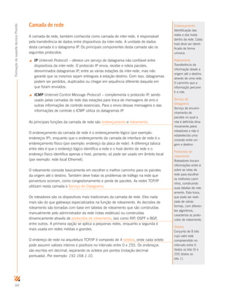 60
FormaçãodesuportetécnicoProinfo
Camada de rede
A camada de rede, também conhecida como camada de inter-rede, é responsável
pela transferência de dados entre dispositivos da inter-rede. A unidade de dados
desta camada é o datagrama IP. Os principais componentes desta camada são os
seguintes protocolos:
 IP (Internet Protocol) – oferece um serviço de datagrama não confiável entre
dispositivos da inter-rede. O protocolo IP envia, recebe e roteia pacotes,
denominados datagramas IP, entre as várias estações da inter-rede, mas não
garante que os mesmos sejam entregues à estação destino. Com isso, datagramas
podem ser perdidos, duplicados ou chegar em sequência diferente daquela em
que foram enviados.
 ICMP (Internet Control Message Protocol) – complementa o protocolo IP, sendo
usado pelas camadas de rede das estações para troca de mensagens de erro e
outras informações de controle essenciais. Para o envio dessas mensagens e das
informações de controle o ICMP utiliza os datagramas IP.
As principais funções da camada de rede são endereçamento e roteamento.
O endereçamento da camada de rede é o endereçamento lógico (por exemplo:
endereços IP), enquanto que o endereçamento da camada de interface de rede é o
endereçamento físico (por exemplo: endereço da placa de rede). A diferença básica
entre eles é que o endereço lógico identifica a rede e o host dentro da rede e o
endereço físico identifica apenas o host, portanto, só pode ser usado em âmbito local
(por exemplo: rede local Ethernet).
O roteamento consiste basicamente em escolher o melhor caminho para os pacotes
da origem até o destino. Também deve tratar os problemas de tráfego na rede que
porventura ocorram, como congestionamento e perda de pacotes. As redes TCP/IP
utilizam nesta camada o Serviço de Datagrama.
Os roteadores são os dispositivos mais tradicionais da camada de rede. Eles nada
mais são do que gateways especializados na função de roteamento. As decisões de
roteamento são tomadas com base em tabelas de roteamento que são construídas
manualmente pelo administrador da rede (rotas estáticas) ou construídas
dinamicamente através de protocolos de roteamento, tais como RIP, OSPF e BGP,
entre outros. A primeira opção se aplica a pequenas redes, enquanto a segunda é
mais usada em redes médias e grandes.
O endereço de rede na arquitetura TCP/IP é composto de 4 octetos, onde cada octeto
pode assumir valores inteiros e positivos no intervalo entre 0 e 255. Os endereços
são escritos em decimal, separando os octetos por pontos (notação decimal
pontuada). Por exemplo: 192.168.1.10.
Endereçamento
Identificação das
redes e dos hosts
dentro da rede. Cada
host deve ser identi-
ficado de forma
unívoca.
Roteamento
Transferência da
informação desde a
origem até o destino
através de uma rede.
O caminho que a
informação percorre
é a rota.
Serviço de
Datagrama
Serviço de encami-
nhamento de
pacotes no qual a
rota é definida dina-
micamente pelos
roteadores e não é
estabelecida uma
conexão entre ori-
gem e destino
Protocolos de
roteamento
Roteadores trocam
informações entre si
sobre as rotas da
rede para escolher
os melhores cami-
nhos, construindo
suas tabelas de rote-
amento. Esta troca,
que pode ser reali-
zada de várias
formas, com diferen-
tes algoritmos,
caracteriza os proto-
colos de roteamento.
Octetos
Conjunto de 8 bits
cujo valor está
compreendido no
intervalo entre 0
(todos os bits 0) e
255 (todos os
bits 1).
 
