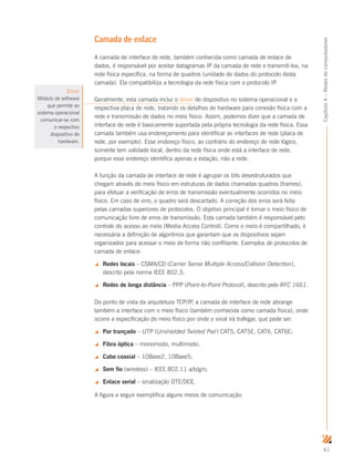 61
Capítulo4–Redesdecomputadores
Camada de enlace
A camada de interface de rede, também conhecida como camada de enlace de
dados, é responsável por aceitar datagramas IP da camada de rede e transmiti-los, na
rede física específica, na forma de quadros (unidade de dados do protocolo desta
camada). Ela compatibiliza a tecnologia da rede física com o protocolo IP.
Geralmente, esta camada inclui o driver de dispositivo no sistema operacional e a
respectiva placa de rede, tratando os detalhes de hardware para conexão física com a
rede e transmissão de dados no meio físico. Assim, podemos dizer que a camada de
interface de rede é basicamente suportada pela própria tecnologia da rede física. Essa
camada também usa endereçamento para identificar as interfaces de rede (placa de
rede, por exemplo). Esse endereço físico, ao contrário do endereço de rede lógico,
somente tem validade local, dentro da rede física onde está a interface de rede,
porque esse endereço identifica apenas a estação, não a rede.
A função da camada de interface de rede é agrupar os bits desestruturados que
chegam através do meio físico em estruturas de dados chamadas quadros (frames),
para efetuar a verificação de erros de transmissão eventualmente ocorridos no meio
físico. Em caso de erro, o quadro será descartado. A correção dos erros será feita
pelas camadas superiores de protocolos. O objetivo principal é tornar o meio físico de
comunicação livre de erros de transmissão. Esta camada também é responsável pelo
controle do acesso ao meio (Media Access Control). Como o meio é compartilhado, é
necessária a definição de algoritmos que garantam que os dispositivos sejam
organizados para acessar o meio de forma não conflitante. Exemplos de protocolos de
camada de enlace:
 Redes locais – CSMA/CD (Carrier Sense Multiple Access/Collision Detection),
descrito pela norma IEEE 802.3;
 Redes de longa distância – PPP (Point-to-Point Protocol), descrito pelo RFC 1661.
Do ponto de vista da arquitetura TCP/IP, a camada de interface de rede abrange
também a interface com o meio físico (também conhecida como camada física), onde
ocorre a especificação do meio físico por onde o sinal irá trafegar, que pode ser:
 Par trançado – UTP (Unshielded Twisted Pair) CAT5, CAT5E, CAT6, CAT6E;
 Fibra óptica – monomodo, multimodo;
 Cabo coaxial – 10Base2, 10Base5;
 Sem fio (wireless) – IEEE 802.11 a/b/g/n;
 Enlace serial – sinalização DTE/DCE.
A figura a seguir exemplifica alguns meios de comunicação.
Figura 4
Página inicial
Driver
Módulo de software
que permite ao
sistema operacional
comunicar-se com
o respectivo
dispositivo de
hardware.
 