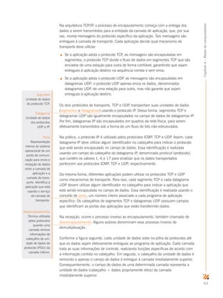 63
Capítulo4–Redesdecomputadores
Na arquitetura TCP/IP, o processo de encapsulamento começa com a entrega dos
dados a serem transmitidos para a entidade da camada de aplicação, que, por sua
vez, monta mensagens do protocolo específico da aplicação. Tais mensagens são
entregues à camada de transporte. Cada aplicação decide qual mecanismo de
transporte deve utilizar:
 Se a aplicação adota o protocolo TCP, as mensagens são encapsuladas em
segmentos; o protocolo TCP divide o fluxo de dados em segmentos TCP que são
enviados de uma estação para outra de forma confiável, garantindo que sejam
entregues à aplicação destino na sequência correta e sem erros;
 Se a aplicação adota o protocolo UDP, as mensagens são encapsuladas em
datagramas UDP; o protocolo UDP apenas envia os dados, denominados
datagramas UDP, de uma estação para outra, mas não garante que sejam
entregues à aplicação destino.
Os dois protocolos de transporte, TCP e UDP, transportam suas unidades de dados
(segmentos e datagramas) usando o protocolo IP. Dessa forma, segmentos TCP e
datagramas UDP são igualmente encapsulados no campo de dados de datagramas IP.
Por fim, datagramas IP são encapsulados em quadros da rede física, para serem
efetivamente transmitidos sob a forma de um fluxo de bits não-estruturados.
Na prática, o protocolo IP é utilizado pelos protocolos ICMP, TCP e UDP. Assim, cada
datagrama IP deve utilizar algum identificador no cabeçalho para indicar o protocolo
que está sendo encapsulado no campo de dados. Essa identificação é realizada
usando um campo do cabeçalho do datagrama IP, denominado protocol (protocolo),
que contém os valores 1, 6 e 17 para sinalizar que os dados transportados
pertencem aos protocolos ICMP, TCP e UDP, respectivamente.
Da mesma forma, diferentes aplicações podem utilizar os protocolos TCP e UDP
como mecanismos de transporte. Para isso, cada segmento TCP e cada datagrama
UDP devem utilizar algum identificador no cabeçalho para indicar a aplicação que
está sendo encapsulada no campo de dados. Essa identificação é realizada usando o
conceito de porta, um número inteiro associado a cada programa de aplicação
específico. Os cabeçalhos de segmentos TCP e datagramas UDP possuem campos
que identificam as portas das aplicações que estão transferindo dados.
Na recepção, ocorre o processo inverso ao encapsulamento, também chamado de
desencapsulamento. Alguns autores denominam esse processo inverso de
demultiplexação.
Conforme a figura seguinte, cada unidade de dados sobe na pilha de protocolos até
que os dados sejam efetivamente entregues ao programa de aplicação. Cada camada
trata as suas informações de controle, realizando funções específicas de acordo com
a informação contida no cabeçalho. Em seguida, o cabeçalho da unidade de dados é
removido e apenas o campo de dados é entregue à camada imediatamente superior.
Consequentemente, o campo de dados de uma determinada camada representa a
unidade de dados (cabeçalho + dados propriamente ditos) da camada
imediatamente superior.
Segmento
Unidade de dados
do protocolo TCP.
Datagrama
Unidade de dados
dos protocolos
UDP e IP.
Porta
Representação
interna do sistema
operacional de um
ponto de comuni-
cação para envio e
recepção de dados
entre a camada de
aplicação e a
camada de trans-
porte. Identifica a
aplicação que está
usando o serviço
da camada de
transporte.
Desencapsulamento
Técnica utilizada
pelos protocolos
quando uma
camada remove
informações de
cabeçalho da uni-
dade de dados de
protocolo (PDU) da
camada inferior.
 