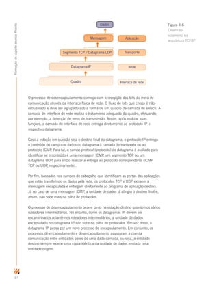 64
FormaçãodesuportetécnicoProinfo
O processo de desencapsulamento começa com a recepção dos bits do meio de
comunicação através da interface física de rede. O fluxo de bits que chega é não-
estruturado e deve ser agrupado sob a forma de um quadro da camada de enlace. A
camada de interface de rede realiza o tratamento adequado do quadro, efetuando,
por exemplo, a detecção de erros de transmissão. Assim, após realizar suas
funções, a camada de interface de rede entrega diretamente ao protocolo IP o
respectivo datagrama.
Caso a estação em questão seja o destino final do datagrama, o protocolo IP entrega
o conteúdo do campo de dados do datagrama à camada de transporte ou ao
protocolo ICMP. Para tal, o campo protocol (protocolo) do datagrama é avaliado para
identificar se o conteúdo é uma mensagem ICMP, um segmento TCP ou um
datagrama UDP, para então realizar a entrega ao protocolo correspondente (ICMP,
TCP ou UDP, respectivamente).
Por fim, baseados nos campos do cabeçalho que identificam as portas das aplicações
que estão transferindo os dados pela rede, os protocolos TCP e UDP extraem a
mensagem encapsulada e entregam diretamente ao programa de aplicação destino.
Já no caso de uma mensagem ICMP, a unidade de dados já atingiu o destino final e,
assim, não sobe mais na pilha de protocolos.
O processo de desencapsulamento ocorre tanto na estação destino quanto nos vários
roteadores intermediários. No entanto, como os datagramas IP devem ser
encaminhados adiante nos roteadores intermediários, a unidade de dados
encapsulada no datagrama IP não sobe na pilha de protocolos. Em vez disso, o
datagrama IP passa por um novo processo de encapsulamento. Em conjunto, os
processos de encapsulamento e desencapsulamento asseguram a correta
comunicação entre entidades pares de uma dada camada, ou seja, a entidade
destino sempre recebe uma cópia idêntica da unidade de dados enviada pela
entidade origem.
Dados
Datagrama IP
Aplicação
Transporte
Rede
Interface de rede
Mensagem
Segmento TCP / Datagrama UDP
Mensagem
Quadro
Figura 4.6
Desencap-
sulamento na
arquitetura TCP/IP
 