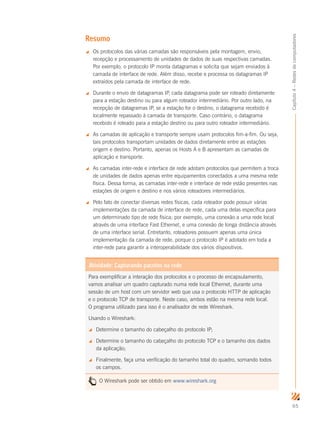 65
Capítulo4–Redesdecomputadores
Resumo
 Os protocolos das várias camadas são responsáveis pela montagem, envio,
recepção e processamento de unidades de dados de suas respectivas camadas.
Por exemplo, o protocolo IP monta datagramas e solicita que sejam enviados à
camada de interface de rede. Além disso, recebe e processa os datagramas IP
extraídos pela camada de interface de rede.
 Durante o envio de datagramas IP, cada datagrama pode ser roteado diretamente
para a estação destino ou para algum roteador intermediário. Por outro lado, na
recepção de datagramas IP, se a estação for o destino, o datagrama recebido é
localmente repassado à camada de transporte. Caso contrário, o datagrama
recebido é roteado para a estação destino ou para outro roteador intermediário.
 As camadas de aplicação e transporte sempre usam protocolos fim-a-fim. Ou seja,
tais protocolos transportam unidades de dados diretamente entre as estações
origem e destino. Portanto, apenas os Hosts A e B apresentam as camadas de
aplicação e transporte.
 As camadas inter-rede e interface de rede adotam protocolos que permitem a troca
de unidades de dados apenas entre equipamentos conectados a uma mesma rede
física. Dessa forma, as camadas inter-rede e interface de rede estão presentes nas
estações de origem e destino e nos vários roteadores intermediários.
 Pelo fato de conectar diversas redes físicas, cada roteador pode possuir várias
implementações da camada de interface de rede, cada uma delas específica para
um determinado tipo de rede física; por exemplo, uma conexão a uma rede local
através de uma interface Fast Ethernet, e uma conexão de longa distância através
de uma interface serial. Entretanto, roteadores possuem apenas uma única
implementação da camada de rede, porque o protocolo IP é adotado em toda a
inter-rede para garantir a interoperabilidade dos vários dispositivos.
Atividade: Capturando pacotes na rede
Para exemplificar a interação dos protocolos e o processo de encapsulamento,
vamos analisar um quadro capturado numa rede local Ethernet, durante uma
sessão de um host com um servidor web que usa o protocolo HTTP de aplicação
e o protocolo TCP de transporte. Neste caso, ambos estão na mesma rede local.
O programa utilizado para isso é o analisador de rede Wireshark.
Usando o Wireshark:
 Determine o tamanho do cabeçalho do protocolo IP;
 Determine o tamanho do cabeçalho do protocolo TCP e o tamanho dos dados
da aplicação;
 Finalmente, faça uma verificação do tamanho total do quadro, somando todos
os campos.
O Wireshark pode ser obtido em www.wireshark.org
 
