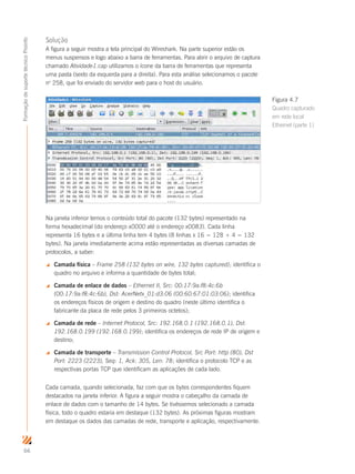 66
FormaçãodesuportetécnicoProinfo
Solução
A figura a seguir mostra a tela principal do Wireshark. Na parte superior estão os
menus suspensos e logo abaixo a barra de ferramentas. Para abrir o arquivo de captura
chamado Atividade1.cap utilizamos o ícone da barra de ferramentas que representa
uma pasta (sexto da esquerda para a direita). Para esta análise selecionamos o pacote
no
258, que foi enviado do servidor web para o host do usuário.
Na janela inferior temos o conteúdo total do pacote (132 bytes) representado na
forma hexadecimal (do endereço x0000 até o endereço x0083). Cada linha
representa 16 bytes e a última linha tem 4 bytes (8 linhas x 16 = 128 + 4 = 132
bytes). Na janela imediatamente acima estão representadas as diversas camadas de
protocolos, a saber:
 Camada física – Frame 258 (132 bytes on wire, 132 bytes captured); identifica o
quadro no arquivo e informa a quantidade de bytes total;
 Camada de enlace de dados – Ethernet II, Src: 00:17:9a:f8:4c:6b
(00:17:9a:f8:4c:6b), Dst: AcerNetx_01:d3:06 (00:60:67:01:03:06); identifica
os endereços físicos de origem e destino do quadro (neste último identifica o
fabricante da placa de rede pelos 3 primeiros octetos);
 Camada de rede – Internet Protocol, Src: 192.168.0.1 (192.168.0.1), Dst:
192.168.0.199 (192.168.0.199); identifica os endereços de rede IP de origem e
destino;
 Camada de transporte – Transmission Control Protocol, Src Port: http (80), Dst
Port: 2223 (2223), Seq: 1, Ack: 305, Len: 78; identifica o protocolo TCP e as
respectivas portas TCP que identificam as aplicações de cada lado.
Cada camada, quando selecionada, faz com que os bytes correspondentes fiquem
destacados na janela inferior. A figura a seguir mostra o cabeçalho da camada de
enlace de dados com o tamanho de 14 bytes. Se tivéssemos selecionado a camada
física, todo o quadro estaria em destaque (132 bytes). As próximas figuras mostram
em destaque os dados das camadas de rede, transporte e aplicação, respectivamente.
Figura 4.7
Quadro capturado
em rede local
Ethernet (parte 1)
 