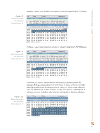 67
Capítulo4–Redesdecomputadores
Na figura a seguir estão destacados os bytes do cabeçalho do protocolo IP (20 bytes).
Na figura a seguir estão destacados os bytes do cabeçalho do protocolo TCP (20 bytes).
Finalmente, na próxima figura aparecem em destaque os bytes dos dados da
aplicação. Note que esses dados têm o tamanho de 78 bytes, conforme informado
pelo programa Wireshark, linha da camada de transporte, último campo informado
(Len: 78). Observe que, como o protocolo TCP é o único que faz a interface com a
aplicação, somente ele poderia saber o tamanho do campo de dados da aplicação.
Figura 4.8
Quadro capturado
em rede local
Ethernet (parte 2)
Figura 4.9
Quadro capturado
em rede local
Ethernet (parte 3)
Figura 4.10
Quadro capturado
em rede local
Ethernet (parte 4)
 