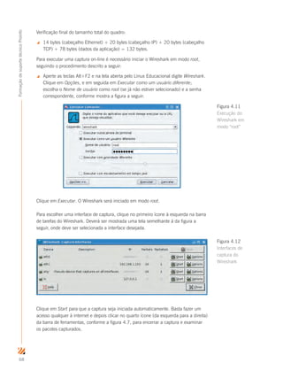 68
FormaçãodesuportetécnicoProinfo
Verificação final do tamanho total do quadro:
 14 bytes (cabeçalho Ethernet) + 20 bytes (cabeçalho IP) + 20 bytes (cabeçalho
TCP) + 78 bytes (dados da aplicação) = 132 bytes.
Para executar uma captura on-line é necessário iniciar o Wireshark em modo root,
seguindo o procedimento descrito a seguir:
 Aperte as teclas Alt+F2 e na tela aberta pelo Linux Educacional digite Wireshark.
Clique em Opções, e em seguida em Executar como um usuário diferente;
escolha o Nome de usuário como root (se já não estiver selecionado) e a senha
correspondente, conforme mostra a figura a seguir:
Clique em Executar. O Wireshark será iniciado em modo root.
Para escolher uma interface de captura, clique no primeiro ícone à esquerda na barra
de tarefas do Wireshark. Deverá ser mostrada uma tela semelhante à da figura a
seguir, onde deve ser selecionada a interface desejada.
Clique em Start para que a captura seja iniciada automaticamente. Basta fazer um
acesso qualquer à internet e depois clicar no quarto ícone (da esquerda para a direita)
da barra de ferramentas, conforme a figura 4.7, para encerrar a captura e examinar
os pacotes capturados.
Figura 4.11
Execução do
Wireshark em
modo “root”
Figura 4.12
Interfaces de
captura do
Wireshark
 