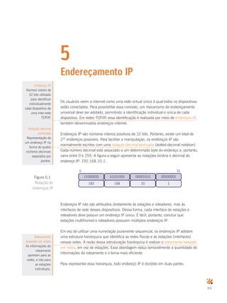 69
5
Endereçamento IP
Os usuários veem a internet como uma rede virtual única à qual todos os dispositivos
estão conectados. Para possibilitar essa conexão, um mecanismo de endereçamento
universal deve ser adotado, permitindo a identificação individual e única de cada
dispositivo. Em redes TCP/IP, essa identificação é realizada por meio de endereços IP,
também denominados endereços internet.
Endereços IP são números inteiros positivos de 32 bits. Portanto, existe um total de
232
endereços possíveis. Para facilitar a manipulação, os endereços IP são
normalmente escritos com uma notação decimal pontuada (dotted-decimal notation).
Cada número decimal está associado a um determinado byte do endereço e, portanto,
varia entre 0 e 255. A figura a seguir apresenta as notações binária e decimal do
endereço IP: 192.168.10.1.
11000000 10101000 00001010 00000001
192 168 10 1
0 31
Endereços IP não são atribuídos diretamente às estações e roteadores, mas às
interfaces de rede desses dispositivos. Dessa forma, cada interface de estações e
roteadores deve possuir um endereço IP único. É fácil, portanto, concluir que
estações multihomed e roteadores possuem múltiplos endereços IP.
Em vez de utilizar uma numeração puramente sequencial, os endereços IP adotam
uma estrutura hierárquica que identifica as redes físicas e as estações (interfaces)
nessas redes. A razão dessa estruturação hierárquica é realizar o roteamento baseado
em redes, em vez de estações. Essa abordagem reduz sensivelmente a quantidade de
informações do roteamento e o torna mais eficiente.
Para representar essa hierarquia, todo endereço IP é dividido em duas partes:
Endereço IP
Número inteiro de
32 bits utilizado
para identificar
individualmente
cada dispositivo de
uma inter-rede
TCP/IP.
Notação decimal
pontuada
Representação de
um endereço IP na
forma de quatro
números decimais
separados por
pontos.
Figura 5.1
Notação de
endereços IP
Roteamento
baseado em redes
As informações de
roteamento
apontam para as
redes, e não para
as estações
individuais.
 