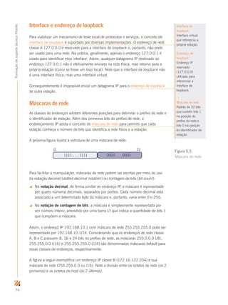 74
FormaçãodesuportetécnicoProinfo
Interface e endereço de loopback
Para viabilizar um mecanismo de teste local de protocolos e serviços, o conceito de
interface de loopback é suportado por diversas implementações. O endereço de rede
classe A 127.0.0.0 é reservado para a interface de loopback e, portanto, não pode
ser usado para uma rede. Na prática, geralmente, apenas o endereço 127.0.0.1 é
usado para identificar essa interface. Assim, qualquer datagrama IP destinado ao
endereço 127.0.0.1 não é efetivamente enviado na rede física, mas retorna para a
própria estação (como se fosse um loop local). Note que a interface de loopback não
é uma interface física, mas uma interface virtual.
Consequentemente é impossível enviar um datagrama IP para o endereço de loopback
de outra estação.
Máscaras de rede
As classes de endereços adotam diferentes posições para delimitar o prefixo de rede e
o identificador de estação. Além dos primeiros bits do prefixo de rede, o
endereçamento IP adota o conceito de máscara de rede para permitir que cada
estação conheça o número de bits que identifica a rede física e a estação.
A próxima figura ilustra a estrutura de uma máscara de rede:
1111 . . . 1111 0000 . . . 0000
0 31
Para facilitar a manipulação, máscaras de rede podem ser escritas por meio do uso
da notação decimal (dotted-decimal notation) ou contagem de bits (bit count):
 Na notação decimal, de forma similar ao endereço IP, a máscara é representada
por quatro números decimais, separados por pontos. Cada número decimal está
associado a um determinado byte da máscara e, portanto, varia entre 0 e 255;
 Na notação de contagem de bits, a máscara é simplesmente representada por
um número inteiro, precedido por uma barra (/) que indica a quantidade de bits 1
que compõem a máscara.
Assim, o endereço IP 192.168.10.1 com máscara de rede 255.255.255.0 pode ser
representado por 192.168.10.1/24. Considerando que os endereços de rede classe
A, B e C possuem 8, 16 e 24 bits no prefixo de rede, as máscaras 255.0.0.0 (/8),
255.255.0.0 (/16) e 255.255.255.0 (/24) são denominadas máscaras default para
essas classes de endereços, respectivamente.
A figura a seguir exemplifica um endereço IP classe B (172.16.122.204) e sua
máscara de rede (255.255.0.0 ou /16). Note a divisão entre os octetos de rede (os 2
primeiros) e os octetos de host (os 2 últimos).
Figura 5.5
Máscara de rede
Interface de
loopback
Interface virtual
que referencia a
própria estação.
Endereço de
loopback
Endereço IP
reservado
(127.0.0.0)
utilizado para
referenciar a
interface de
loopback.
Máscara de rede
Padrão de 32 bits
que contém bits 1
na posição do
prefixo de rede e
bits 0 na posição
do identificador de
estação.
 
