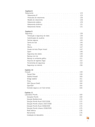 v
Capítulo 8
Roteamento.  .  .  .  .  .  .  .  .  .  .  .  .  .  .  .  .  .  .  .  .  .  .  .  . 123
Roteamento IP.  .  .  .  .  .  .  .  .  .  .  .  .  .  .  .  .  .  .  .  .  .  . 123
Protocolos de roteamento .  .  .  .  .  .  .  .  .  .  .  .  .  .  .  .  .  .  . 126
Modelo de roteamento .  .  .  .  .  .  .  .  .  .  .  .  .  .  .  .  .  .  .  . 128
Roteamento estático .  .  .  .  .  .  .  .  .  .  .  .  .  .  .  .  .  .  .  .  . 129
Roteamento dinâmico.  .  .  .  .  .  .  .  .  .  .  .  .  .  .  .  .  .  .  . 131
Roteamento híbrido .  .  .  .  .  .  .  .  .  .  .  .  .  .  .  .  .  .  .  .  . 131
Capítulo 9
Segurança.  .  .  .  .  .  .  .  .  .  .  .  .  .  .  .  .  .  .  .  .  .  .  .  . 139
Introdução a segurança de redes.  .  .  .  .  .  .  .  .  .  .  .  .  .  .  . 139
Autenticação de usuários .  .  .  .  .  .  .  .  .  .  .  .  .  .  .  .  .  .  . 143
Senhas seguras.  .  .  .  .  .  .  .  .  .  .  .  .  .  .  .  .  .  .  .  .  . 145
Senha de root.  .  .  .  .  .  .  .  .  .  .  .  .  .  .  .  .  .  .  .  .  .  . 145
Vírus.  .  .  .  .  .  .  .  .  .  .  .  .  .  .  .  .  .  .  .  .  .  .  .  .  . 146
Worms .  .  .  .  .  .  .  .  .  .  .  .  .  .  .  .  .  .  .  .  .  .  .  .  . 147
Cavalo de troia (Trojan horse) .  .  .  .  .  .  .  .  .  .  .  .  .  .  .  .  . 147
Spam.  .  .  .  .  .  .  .  .  .  .  .  .  .  .  .  .  .  .  .  .  .  .  .  .  . 148
Segurança dos dados.  .  .  .  .  .  .  .  .  .  .  .  .  .  .  .  .  .  .  . 149
Backup com tar.  .  .  .  .  .  .  .  .  .  .  .  .  .  .  .  .  .  .  .  .  . 149
Backup no ambiente gráfico .  .  .  .  .  .  .  .  .  .  .  .  .  .  .  .  .  . 151
Arquivos de registros (logs).  .  .  .  .  .  .  .  .  .  .  .  .  .  .  .  .  . 152
Ferramentas de segurança.  .  .  .  .  .  .  .  .  .  .  .  .  .  .  .  .  .  . 153
Segurança na internet.  .  .  .  .  .  .  .  .  .  .  .  .  .  .  .  .  .  .  . 156
Capítulo 10
Firewall .  .  .  .  .  .  .  .  .  .  .  .  .  .  .  .  .  .  .  .  .  .  .  .  .  . 159
Packet Filter.  .  .  .  .  .  .  .  .  .  .  .  .  .  .  .  .  .  .  .  .  .  .  . 159
Stateful firewall .  .  .  .  .  .  .  .  .  .  .  .  .  .  .  .  .  .  .  .  .  . 160
Bridge stateful .  .  .  .  .  .  .  .  .  .  .  .  .  .  .  .  .  .  .  .  .  . 161
Proxy .  .  .  .  .  .  .  .  .  .  .  .  .  .  .  .  .  .  .  .  .  .  .  .  .  . 163
SSH (Secure Shell).  .  .  .  .  .  .  .  .  .  .  .  .  .  .  .  .  .  .  .  . 164
OpenSSH .  .  .  .  .  .  .  .  .  .  .  .  .  .  .  .  .  .  .  .  .  .  .  . 164
Conexão segura a um host remoto .  .  .  .  .  .  .  .  .  .  .  .  .  .  .  . 165
Capítulo 11
Laboratório Proinfo.  .  .  .  .  .  .  .  .  .  .  .  .  .  .  .  .  .  .  .  .  . 169
Gerações Proinfo.  .  .  .  .  .  .  .  .  .  .  .  .  .  .  .  .  .  .  .  .  . 169
Solução Multiterminal.  .  .  .  .  .  .  .  .  .  .  .  .  .  .  .  .  .  .  . 170
Solução Proinfo Rural 2007/2008 .  .  .  .  .  .  .  .  .  .  .  .  .  .  .  . 172
Solução Proinfo Urbano 2007/2008 .  .  .  .  .  .  .  .  .  .  .  .  .  .  . 173
Solução Proinfo Rural 2008/2009 .  .  .  .  .  .  .  .  .  .  .  .  .  .  .  . 174
Solução Proinfo Urbano 2008/2009 .  .  .  .  .  .  .  .  .  .  .  .  .  .  . 175
Rede elétrica.  .  .  .  .  .  .  .  .  .  .  .  .  .  .  .  .  .  .  .  .  .  . 178
Aterramento.  .  .  .  .  .  .  .  .  .  .  .  .  .  .  .  .  .  .  .  .  .  .  . 179
Instalação do laboratório.  .  .  .  .  .  .  .  .  .  .  .  .  .  .  .  .  .  . 181
 