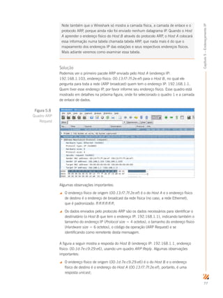 77
Capítulo5–EndereçamentoIP
Note também que o Wireshark só mostra a camada física, a camada de enlace e o
protocolo ARP, porque ainda não foi enviado nenhum datagrama IP. Quando o Host
A aprender o endereço físico do Host B através do protocolo ARP, o Host A colocará
essa informação numa tabela chamada tabela ARP, que nada mais é do que o
mapeamento dos endereços IP das estações e seus respectivos endereços físicos.
Mais adiante veremos como examinar essa tabela.
Solução
Podemos ver o primeiro pacote ARP enviado pelo Host A (endereço IP:
192.168.1.103, endereço físico: 00:13:f7:7f:2e:ef) para o Host B, no qual ele
pergunta para toda a rede (ARP broadcast) quem tem o endereço IP: 192.168.1.1.
Quem tiver esse endereço IP, por favor informe seu endereço físico. Esse quadro está
mostrado em detalhes na próxima figura, onde foi selecionado o quadro 1 e a camada
de enlace de dados.
Algumas observações importantes:
 O endereço físico de origem (00:13:f7:7f:2e:ef) é o do Host A e o endereço físico
de destino é o endereço de broadcast da rede física (no caso, a rede Ethernet),
que é padronizado: ff:ff:ff:ff:ff:ff;
 Os dados enviados pelo protocolo ARP são os dados necessários para identificar o
destinatário (o Host B que tem o endereço IP: 192.168.1.1), indicando também o
tamanho do endereço IP (Protocol size = 4 octetos), o tamanho do endereço físico
(Hardware size = 6 octetos), o código da operação (ARP Request) e se
identificando como remetente desta mensagem.
A figura a seguir mostra a resposta do Host B (endereço IP: 192.168.1.1, endereço
físico: 00:1d:7e:c9:29:e6), usando um quadro ARP Reply. Algumas observações
importantes:
 O endereço físico de origem (00:1d:7e:c9:29:e6) é o do Host B e o endereço
físico de destino é o endereço do Host A (00:13:f7:7f:2e:ef), portanto, é uma
resposta unicast;
Figura 5.8
Quadro ARP
Request
 