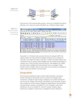 79
Capítulo5–EndereçamentoIP
Origem Destino
Echo Request
ICMP Tipo 8
Echo Reply
ICMP Tipo 0
Para examinar o funcionamento desse processo, vamos usar o analisador de protocolo
Wireshark, com o arquivo de captura Atividade2.cap, mostrado na figura a seguir:
Os quadros 4 a 10 mostram todo o processo de troca de mensagens ICMP entre
origem e destino. No nosso exemplo as estações envolvidas têm os endereços IP:
192.168.1.103 (origem dos pings) e 192.168.1.1 (destino dos pings). Observe que
o Wireshark mostra no segundo quadro (detalhamento das camadas de protocolos), 4
camadas: física, enlace de dados (rede local Ethernet), rede (datagrama IP) e ICMP,
que está usando os datagramas IP para transporte das suas mensagens. Nesse
exemplo, ambas as estações estão na mesma rede. O que acontece se as estações de
origem e destino não estiverem na mesma rede?
Entrega indireta
Ocorre quando as estações de origem e destino estão conectadas a redes físicas
distintas. Ela pode ser representada como uma sequência de entregas diretas.
Inicialmente, a estação de origem entrega o datagrama a um roteador intermediário
que, por sua vez, entrega a outro roteador intermediário e assim por diante, até que o
último roteador do caminho entrega o datagrama à estação destino. Para exemplificar
a entrega indireta, considere duas estações E1 e E4, conectadas a redes físicas
distintas por meio de um roteador R1, conforme mostrado na figura a seguir.
Suponha que a estação E1 deseja enviar um datagrama IP para a estação E4.
Figura 5.10
Comando ping
Figura 5.11
Arquivo de captura
dos pacotes do
comando ping
 