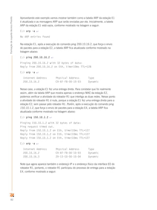 82
FormaçãodesuportetécnicoProinfo
Aproveitando este exemplo vamos mostrar também como a tabela ARP da estação E1
é atualizada e as mensagens ARP que serão enviadas por ela. Inicialmente, a tabela
ARP da estação E1 está vazia, conforme mostrado na listagem a seguir:
C: arp -a ↵
No ARP entries found
Na estação E1, após a execução do comando ping 200.10.16.2, que força o envio
de pacotes para a estação E2, a tabela ARP fica atualizada conforme mostrado na
listagem abaixo:
C: ping 200.10.16.2 ↵
Pinging 200.10.16.2 with 32 bytes of data:
Reply from 200.10.16.2 on Eth, time10ms TTL=128
C: arp -a ↵
Internet Address Physical Address Type
200.10.16.2 C9-87-F8-00-10-03 Dynamic
Nesse caso, a estação E1 fez uma entrega direta. Para constatar que foi realmente
assim, além da tabela ARP que mostra apenas o endereço MAC da estação E2,
podemos verificar a atividade do roteador R1 que interliga as duas redes. Nesse ponto
a atividade do roteador R1 é nula, porque a estação E1 fez uma entrega direta para a
estação E2, sem passar pelo roteador R1. Porém, após a execução do comando ping
150.10.1.2, que força o envio de pacotes para a estação E4, a tabela ARP fica
atualizada conforme mostrado na listagem abaixo:
C: ping 150.10.1.2 ↵
Pinging 150.10.1.2 with 32 bytes of data:
Ping request timed out.
Reply from 150.10.1.2 on Eth, time10ms TTL=127
Reply from 150.10.1.2 on Eth, time10ms TTL=127
Reply from 150.10.1.2 on Eth, time10ms TTL=127
C: arp -a ↵
Internet Address Physical Address Type
200.10.16.2 C9-87-F8-00-10-03 Dynamic
200.10.16.3 29-13-C0-00-10-04 Dynamic
Note que agora aparece também o endereço IP e o endereço físico da interface E0 do
roteador R1, portanto, o roteador R1 participou do processo de entrega para a estação
E4, conforme mostrado a seguir.
 