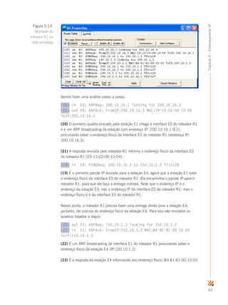 83
Capítulo5–EndereçamentoIP
Vamos fazer uma análise passo a passo.
(20) in E0: ARPReq: 200.10.16.1 looking for 200.10.16.3
(21) out E0: ARPAck: FromIP:200.10.16.3 MAC:29-13-C0-00-10-04
ToIP:200.10.16.1
(20) O primeiro quadro enviado pela estação E1 chega à interface E0 do roteador R1
e é um ARP broadcasting da estação com endereço IP: 200.10.16.1 (E1),
procurando saber o endereço físico da interface E0 do roteador R1 (endereço IP:
200.10.16.3).
(21) A resposta enviada pelo roteador R1 informa o endereço físico da interface E0
do roteador R1 (29-13-C0-00-10-04).
(19) in E0: PINGReq: 200.10.16.1 to 150.10.1.2 TTL=128
(19) É o primeiro pacote IP enviado para a estação E4, agora que a estação E1 sabe
o endereço físico da interface E0 do roteador R1. Ela encaminha o pacote IP para o
roteador R1, para que ele faça a entrega indireta. Note que o endereço IP é o
endereço da estação E4, não o endereço IP da interface E0 do roteador R1, mas o
endereço físico é o da interface E0 do roteador R1.
Nesse ponto, o roteador R1 precisa fazer uma entrega direta para a estação E4;
portanto, ele precisa do endereço físico da estação E4. Para isso são enviados os
quadros listados a seguir:
(22) out E1: ARPReq: 150.10.1.3 looking for 150.10.1.2
(23) in E1: ARPAck: FromIP:150.10.1.2 MAC:B4-81-81-00-10-03
ToIP:150.10.1.3
(22) É um ARP broadcasting da interface E1 do roteador R1 procurando saber o
endereço físico da estação E4 (IP:150.10.1.2).
(23) É a resposta da estação E4 informando seu endereço físico: B4-81-81-00-10-03.
Figura 5.14
Atividade do
roteador R1 na
rede simulada
 