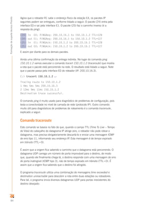 84
FormaçãodesuportetécnicoProinfo
Agora que o roteador R1 sabe o endereço físico da estação E4, os pacotes IP
seguintes podem ser entregues, conforme listado a seguir. O pacote (24) entra pela
interface E0 e sai pela interface E1. O pacote (25) faz o caminho inverso (é a
resposta do ping).
(24) in E0: PINGReq: 200.10.16.1 to 150.10.1.2 TTL=128
(24) out E1: PINGReq: 200.10.16.1 to 150.10.1.2 TTL=127
(25) in E1: PINGAck: 150.10.1.2 to 200.10.16.1 TTL=128
(25) out E0: PINGAck: 150.10.1.2 to 200.10.16.1 TTL=127
E assim por diante para os demais pacotes.
Ainda uma última confirmação da entrega indireta. No lugar do comando ping
150.10.1.2 vamos executar o comando tracert 150.10.1.2 (traceroute) que mostra
a rota que o pacote está percorrendo na rede. O resultado está listado a seguir. Note
que o pacote passa pela interface E0 do roteador (IP: 200.10.16.3).
C: tracert 150.10.1.2 ↵
Tracing route to 150.10.1.2
1 4ms 5ms 5ms 200.10.16.3
2 12ms 9ms 11ms 150.10.1.2
Destination trace successful.
O comando ping é muito usado para diagnóstico de problemas de configuração, pois
testa a conectividade no nível de camada de rede (protocolo IP). Outro comando
muito útil para diagnósticos de problemas de roteamento é o comando traceroute,
explicado a seguir.
Comando traceroute
Este comando se baseia no fato de que, quando o campo TTL (Time To Live – Tempo
de Vida) do cabeçalho do datagrama IP atinge zero, o roteador não pode rotear o
datagrama, mas precisa obrigatoriamente descartá-lo e enviar uma mensagem ICMP
de erro tipo 11, informando seu endereço IP. Esta mensagem é de tempo expirado
em trânsito (TTL=0).
É assim que a origem fica sabendo o caminho que o datagrama está percorrendo. O
datagrama UDP carrega um número de porta improvável para o destino, de modo
que, quando ele finalmente chega lá, o destino responde com uma mensagem de erro
de porta inatingível (ICMP tipo 3), não de tempo expirado em trânsito (TTL=0). É
assim que a origem fica sabendo que o destino foi atingido.
O programa traceroute utiliza uma combinação de mensagens time exceeded e
destination unreachable para descobrir a rota entre duas estações ou roteadores.
Para tal, o programa envia diversos datagramas UDP para portas inexistentes do
destino desejado:
 