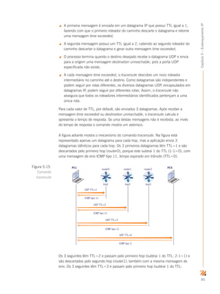 85
Capítulo5–EndereçamentoIP
 A primeira mensagem é enviada em um datagrama IP que possui TTL igual a 1,
fazendo com que o primeiro roteador do caminho descarte o datagrama e retorne
uma mensagem time exceeded;
 A segunda mensagem possui um TTL igual a 2, cabendo ao segundo roteador do
caminho descartar o datagrama e gerar outra mensagem time exceeded;
 O processo termina quando o destino desejado recebe o datagrama UDP e envia
para a origem uma mensagem destination unreachable, pois a porta UDP
especificada não existe;
 A cada mensagem time exceeded, o traceroute descobre um novo roteador
intermediário no caminho até o destino. Como datagramas são independentes e
podem seguir por rotas diferentes, os diversos datagramas UDP, encapsulados em
datagramas IP, podem seguir por diferentes rotas. Assim, o traceroute não
assegura que todos os roteadores intermediários identificados pertençam a uma
única rota.
Para cada valor de TTL, por default, são enviados 3 datagramas. Após receber a
mensagem time exceeded ou destination unreachable, o traceroute calcula e
apresenta o tempo de resposta. Se uma destas mensagens não é recebida, ao invés
do tempo de resposta o comando mostra um asterisco.
A figura adiante mostra o mecanismo do comando traceroute. Na figura está
representado apenas um datagrama para cada hop, mas a aplicação envia 3
datagramas idênticos para cada hop. Os 3 primeiros datagramas têm TTL=1 e são
descartados pelo primeiro hop (router0), porque este subtrai 1 do TTL (1-1=0), com
uma mensagem de erro ICMP tipo 11, tempo expirado em trânsito (TTL=0).
PC1
hop1
UDP TTL=1
UDP TTL=2
ICMP tipo 11
ICMP tipo 11
UDP TTL=3
ICMP tipo 11
UDP TTL=4
ICMP tipo 3
router0
PC5
hop2
router1
hop3
router2
Os 3 seguintes têm TTL=2 e passam pelo primeiro hop (subtrai 1 do TTL: 2-1=1) e
são descartados pelo segundo hop (router1), também com a mesma mensagem de
erro. Os 3 seguintes têm TTL=3 e passam pelo primeiro hop (subtrai 1 do TTL:
Figura 5.15
Comando
traceroute
 