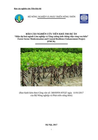 Báo cáo nghiên cứu Tiền khả thi
BỘ NÔNG NGHIỆP VÀ PHÁT TRIỂN NÔNG THÔN
BÁO CÁO NGHIÊN CỨU TIỀN KHẢ THI DỰ ÁN
“Hiện đại hoá ngành Lâm nghiệp và Tăng cường tính chống chịu vùng ven biển”
Forest Sector Modernization and Coastal Resilience Enhancement Project
(FMCR).
(Ban hành kèm theo Công văn số: 368/BNN-HTQT ngày 11/01/2017
của Bộ Nông nghiệp và Phát triển nông thôn)
Hà Nội, 2017
i
 