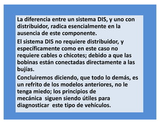 La diferencia entre un sistema DIS, y uno con
distribuidor, radica esencialmente en la
ausencia de este componente.
El sistema DIS no requiere distribuidor, y
específicamente como en este caso no
requiere cables o chicotes; debido a que las
bobinas están conectadas directamente a las
bujías.
Concluiremos diciendo, que todo lo demás, es
un refrito de los modelos anteriores, no le
tenga miedo; los principios de
mecánica siguen siendo útiles para
diagnosticar este tipo de vehículos.
 