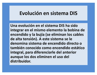 Evolución en sistema DIS
Una evolución en el sistema DIS ha sido
integrar en el mismo elemento la bobina de
encendido y la bujía (se eliminan los cables
de alta tensión). A este sistema se le
denomina sistema de encendido directo o
también conocido como encendido estático
integral, para diferenciarle del anterior
aunque los dos eliminen el uso del
distribuidor.
 